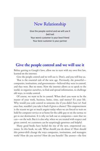 New Relationship
                Give the people control and we will use it
                                Dell hell
                 Your worst customer is your best friend
                   Your best customer is your partner




  Give the people control and we will use it
Before getting to Google’s laws, allow me to start with my own ﬁrst law,
learned on the internet:
    Give the people control and we will use it. Don’t, and you will lose us.
    That is the essential rule of the new age. Previously, the powerful—
companies, institutions, and governments—believed they were in control,
and they were. But no more. Now the internet allows us to speak to the
world, to organize ourselves, to ﬁnd and spread information, to challenge
old ways, to retake control.
    Of course, we want to be in control. When don’t you want to be the
master of your work, business, home, time, and money? It’s your life.
Why would you cede control to someone else if you didn’t have to? And
once lost, wouldn’t you take it back if given a chance? Th is empowerment
is the reason we get so much angrier today when we are forced to wait on
hold for computer service or at home for the cable guy or on the tarmac to
get to our destination. It is why we lash out at companies—now that we
can—on the web. But it is also why, when we are treated with respect and
given control, we customers can be surprisingly generous and helpful.
    Many good books have hailed the rise of the new, empowered cus-
tomer. In this book, we ask: What should you do about it? How should
this power-shift change the ways companies, institutions, and managers
work? How do you survive? How do you beneﬁt? The answer—the ﬁrst
 