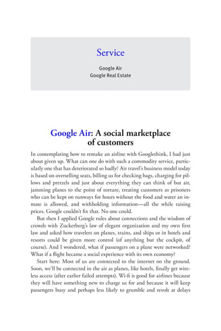 Ser vice
                               Google Air
                            Google Real Estate




         Google Air: A social marketplace
                  of customers
In contemplating how to remake an airline with Googlethink, I had just
about given up. What can one do with such a commodity service, partic-
ularly one that has deteriorated so badly? Air travel’s business model today
is based on overselling seats, billing us for checking bags, charging for pil-
lows and pretzels and just about everything they can think of but air,
jamming planes to the point of torture, treating customers as prisoners
who can be kept on runways for hours without the food and water an in-
mate is allowed, and withholding information—all the while raising
prices. Google couldn’t ﬁx that. No one could.
    But then I applied Google rules about connections and the wisdom of
crowds with Zuckerberg’s law of elegant organization and my own ﬁrst
law and asked how travelers on planes, trains, and ships or in hotels and
resorts could be given more control (of anything but the cockpit, of
course). And I wondered, what if passengers on a plane were networked?
What if a ﬂight became a social experience with its own economy?
    Start here: Most of us are connected to the internet on the ground.
Soon, we’ll be connected in the air as planes, like hotels, ﬁnally get wire-
less access (after earlier failed attempts). Wi-ﬁ is good for airlines because
they will have something new to charge us for and because it will keep
passengers busy and perhaps less likely to grumble and revolt at delays
 
