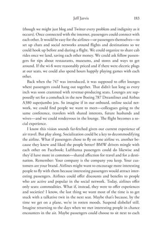 Jeff Jarvis                            183

(though we might just blog and Twitter every problem and indignity as it
occurs). Once connected with the internet, passengers could connect with
each other. It would be easy for the airlines—or passengers themselves—to
set up chats and social networks around ﬂights and destinations so we
could hook up before and during a ﬂight. We could organize to share cab
rides once we land, saving each other money. We could ask fellow passen-
gers for tips about restaurants, museums, and stores and ways to get
around. If the wi-ﬁ were reasonably priced and if there were electric plugs
at our seats, we could also spend hours happily playing games with each
other.
   Back when the 747 was introduced, it was supposed to oﬀer lounges
where passengers could hang out together. That didn’t last long as every
inch was soon crammed with revenue-producing seats. Lounges are sup-
posedly set for a comeback in the new Boeing 787 Dreamliner and Airbus
A380 superjumbo jets. So imagine if in our onboard, online social net-
work, we could ﬁnd people we want to meet—colleagues going to the
same conference, travelers with shared interests, future husbands and
wives—and we could rendezvous in the lounge. The ﬂight becomes a so-
cial experience.
   I know this vision sounds far-fetched given our current experience of
air travel. But play along. Socialization could be a key to decommodifying
the airline. What if passengers chose to ﬂy on one airline vs. another be-
cause they knew and liked the people better? BMW drivers mingle with
each other on Facebook; Lufthansa passengers could do likewise and
they’d have more in common—shared aﬀection for travel and for a desti-
nation. Remember: Your company is the company you keep. Your cus-
tomers are your brand. Airlines might want to encourage more interesting
people to ﬂy with them because interesting passengers would attract inter-
esting passengers. Airlines could oﬀer discounts and beneﬁts to people
who are active and popular in the social network. Today, airlines oﬀer
only seats: commodities. What if, instead, they were to oﬀer experiences
and societies? I know, the last thing we want most of the time is to get
stuck with a talkative twit in the next seat. Maybe that’s because, by the
time we get on a plane, we’re in rotten moods. Suspend disbelief still.
Imagine returning to the days when we met interesting people in chance
encounters in the air. Maybe passengers could choose to sit next to each
 