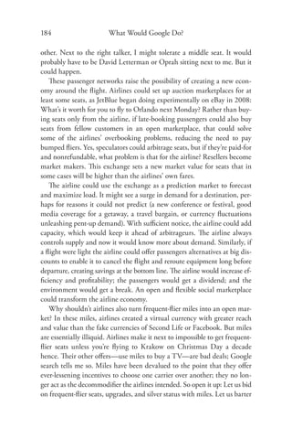 184                      What Would Google Do?

other. Next to the right talker, I might tolerate a middle seat. It would
probably have to be David Letterman or Oprah sitting next to me. But it
could happen.
   These passenger networks raise the possibility of creating a new econ-
omy around the ﬂight. Airlines could set up auction marketplaces for at
least some seats, as JetBlue began doing experimentally on eBay in 2008:
What’s it worth for you to ﬂy to Orlando next Monday? Rather than buy-
ing seats only from the airline, if late-booking passengers could also buy
seats from fellow customers in an open marketplace, that could solve
some of the airlines’ overbooking problems, reducing the need to pay
bumped ﬂiers. Yes, speculators could arbitrage seats, but if they’re paid-for
and nonrefundable, what problem is that for the airline? Resellers become
market makers. This exchange sets a new market value for seats that in
some cases will be higher than the airlines’ own fares.
   The airline could use the exchange as a prediction market to forecast
and maximize load. It might see a surge in demand for a destination, per-
haps for reasons it could not predict (a new conference or festival, good
media coverage for a getaway, a travel bargain, or currency ﬂuctuations
unleashing pent-up demand). With suﬃcient notice, the airline could add
capacity, which would keep it ahead of arbitrageurs. The airline always
controls supply and now it would know more about demand. Similarly, if
a ﬂight were light the airline could oﬀer passengers alternatives at big dis-
counts to enable it to cancel the ﬂight and reroute equipment long before
departure, creating savings at the bottom line. The airline would increase ef-
ﬁciency and proﬁtability; the passengers would get a dividend; and the
environment would get a break. An open and ﬂexible social marketplace
could transform the airline economy.
   Why shouldn’t airlines also turn frequent-ﬂier miles into an open mar-
ket? In these miles, airlines created a virtual currency with greater reach
and value than the fake currencies of Second Life or Facebook. But miles
are essentially illiquid. Airlines make it next to impossible to get frequent-
ﬂier seats unless you’re ﬂying to Krakow on Christmas Day a decade
hence. Their other oﬀers—use miles to buy a TV—are bad deals; Google
search tells me so. Miles have been devalued to the point that they oﬀer
ever-lessening incentives to choose one carrier over another; they no lon-
ger act as the decommodiﬁer the airlines intended. So open it up: Let us bid
on frequent-ﬂier seats, upgrades, and silver status with miles. Let us barter
 