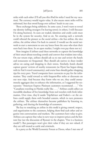 Jeff Jarvis                              185

miles with each other (I’ll sell you this iPod for miles I need for my vaca-
tion). The currency would regain value. It also means more miles will be
redeemed, but that sword hangs over airlines’ heads in any case.
   These exchanges bring subtleties. In some cases, I won’t want to reveal
my identity (telling strangers I’m leaving town); in others, I will (because
I’m doing business). As seats are traded, identities and credit cards must
be in the system for security. And so on. Yet creating such a network
could rebrand the pioneer as the social airline—the fun airline, the nice
airline, the airline where I’m back in control. (I would use the social net-
work to start a movement to save my knees from the asses who slam their
seats back into them. In an open market, I might even pay them not to.)
   Now imagine if airlines used these networks to capture the knowledge
of their smart-about-traveling crowds and convert that wisdom into value.
On our return trips, airlines should ask us to rate and review the hotels
and restaurants we frequented. They should ask natives to share insider
advice on eating and shopping in their towns. Similarly, hotels should
capture guests’ reviews of nearby restaurants (as Hyatt has begun doing
with its Yatt’it travel community), and cruise lines should gather shopping
tips for every port. Travel companies have currencies to pay for the infor-
mation: They could reward us with frequent-ﬂier miles or discounts on
our next trips. And because they know who we are, they could anony-
mously aggregate data to enhance the information, as I suggested for res-
taurants: “American Express Platinum customers recommend . . . .” Or:
“Canadians traveling to Florida really like . . . .” Airlines could collect an
incredible database of live knowledge from real travelers with fresh infor-
mation. Over time, they’d outdo TripAdvisor and Fodor’s—or the air-
lines could supply them with branded content, which in turn promotes
the airlines. The airlines themselves become publishers by listening to,
gathering, and sharing the knowledge of customers.
   The key to remaking an airline in this mold is giving control, respect,
and organization to the customers, helping them ﬁnd each other and or-
ganize into conversations and markets. The customers have value to give.
Airlines can capture that value in new ways to improve prices and the bot-
tom line (see the discussion of Ryanair in the chapter, “Free is a business
model”). But passengers won’t give their value if they are not valued, if
they are still treated as cattle and criminals.
   At a party at the World Economic Forum at Davos, when I met one of
 