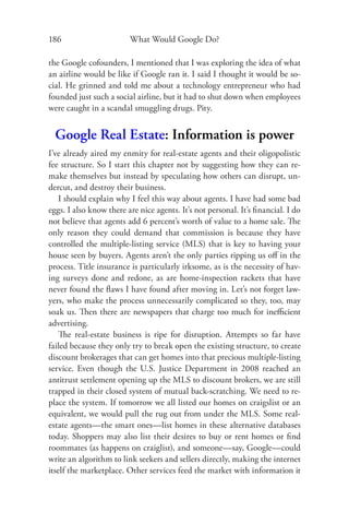186                      What Would Google Do?

the Google cofounders, I mentioned that I was exploring the idea of what
an airline would be like if Google ran it. I said I thought it would be so-
cial. He grinned and told me about a technology entrepreneur who had
founded just such a social airline, but it had to shut down when employees
were caught in a scandal smuggling drugs. Pity.


  Google Real Estate: Information is power
I’ve already aired my enmity for real-estate agents and their oligopolistic
fee structure. So I start this chapter not by suggesting how they can re-
make themselves but instead by speculating how others can disrupt, un-
dercut, and destroy their business.
    I should explain why I feel this way about agents. I have had some bad
eggs. I also know there are nice agents. It’s not personal. It’s ﬁnancial. I do
not believe that agents add 6 percent’s worth of value to a home sale. The
only reason they could demand that commission is because they have
controlled the multiple-listing service (MLS) that is key to having your
house seen by buyers. Agents aren’t the only parties ripping us oﬀ in the
process. Title insurance is particularly irksome, as is the necessity of hav-
ing surveys done and redone, as are home-inspection rackets that have
never found the ﬂaws I have found after moving in. Let’s not forget law-
yers, who make the process unnecessarily complicated so they, too, may
soak us. Then there are newspapers that charge too much for ineﬃcient
advertising.
    The real-estate business is ripe for disruption. Attempts so far have
failed because they only try to break open the existing structure, to create
discount brokerages that can get homes into that precious multiple-listing
service. Even though the U.S. Justice Department in 2008 reached an
antitrust settlement opening up the MLS to discount brokers, we are still
trapped in their closed system of mutual back-scratching. We need to re-
place the system. If tomorrow we all listed our homes on craigslist or an
equivalent, we would pull the rug out from under the MLS. Some real-
estate agents—the smart ones—list homes in these alternative databases
today. Shoppers may also list their desires to buy or rent homes or ﬁnd
roommates (as happens on craiglist), and someone—say, Google—could
write an algorithm to link seekers and sellers directly, making the internet
itself the marketplace. Other services feed the market with information it
 
