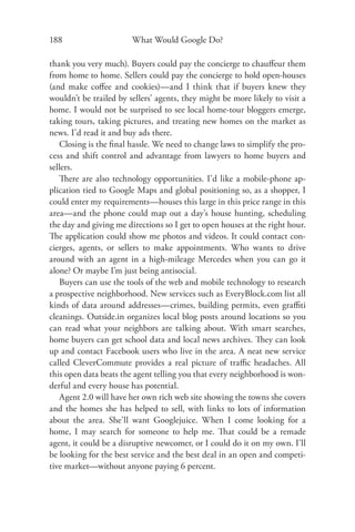 188                     What Would Google Do?

thank you very much). Buyers could pay the concierge to chauﬀeur them
from home to home. Sellers could pay the concierge to hold open-houses
(and make coﬀee and cookies)—and I think that if buyers knew they
wouldn’t be trailed by sellers’ agents, they might be more likely to visit a
home. I would not be surprised to see local home-tour bloggers emerge,
taking tours, taking pictures, and treating new homes on the market as
news. I’d read it and buy ads there.
   Closing is the ﬁnal hassle. We need to change laws to simplify the pro-
cess and shift control and advantage from lawyers to home buyers and
sellers.
   There are also technology opportunities. I’d like a mobile-phone ap-
plication tied to Google Maps and global positioning so, as a shopper, I
could enter my requirements—houses this large in this price range in this
area—and the phone could map out a day’s house hunting, scheduling
the day and giving me directions so I get to open houses at the right hour.
The application could show me photos and videos. It could contact con-
cierges, agents, or sellers to make appointments. Who wants to drive
around with an agent in a high-mileage Mercedes when you can go it
alone? Or maybe I’m just being antisocial.
   Buyers can use the tools of the web and mobile technology to research
a prospective neighborhood. New services such as EveryBlock.com list all
kinds of data around addresses—crimes, building permits, even graﬃti
cleanings. Outside.in organizes local blog posts around locations so you
can read what your neighbors are talking about. With smart searches,
home buyers can get school data and local news archives. They can look
up and contact Facebook users who live in the area. A neat new service
called CleverCommute provides a real picture of traﬃc headaches. All
this open data beats the agent telling you that every neighborhood is won-
derful and every house has potential.
   Agent 2.0 will have her own rich web site showing the towns she covers
and the homes she has helped to sell, with links to lots of information
about the area. She’ll want Googlejuice. When I come looking for a
home, I may search for someone to help me. That could be a remade
agent, it could be a disruptive newcomer, or I could do it on my own. I’ll
be looking for the best service and the best deal in an open and competi-
tive market—without anyone paying 6 percent.
 