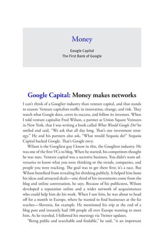 Money
                             Google Capital
                        The First Bank of Google




   Google Capital: Money makes networks
I can’t think of a Googlier industry than venture capital, and that stands
to reason: Venture capitalists traﬃc in innovation, change, and risk. They
watch what Google does, covet its success, and follow its investors. When
I told venture capitalist Fred Wilson, a partner at Union Square Ventures
in New York, that I was writing a book called What Would Google Do? he
smiled and said, “We ask that all day long. That’s our investment strat-
egy.” He and his partners also ask, “What would Sequoia do?” Sequoia
Capital backed Google. That’s Google envy.
   Wilson is the Googliest guy I know in this, the Googliest industry. He
was one of the ﬁrst VCs to blog. When he started, his competitors thought
he was nuts. Venture capital was a secretive business. You didn’t want ad-
versaries to know what you were thinking or the trends, companies, and
people you were tracking. The goal was to get there ﬁrst; it’s a race. But
Wilson beneﬁted from revealing his thinking publicly. It helped him hone
his ideas and attracted deals—one third of his investments come from the
blog and online conversation, he says. Because of his publicness, Wilson
developed a reputation online and a wider network of acquaintances
who could help him do his work. When I saw him, he was about to head
oﬀ for a month in Europe, where he wanted to ﬁnd businesses at the far
reaches—Slovenia, for example. He mentioned his trip at the end of a
blog post and instantly had 100 people all over Europe wanting to meet
him. As he traveled, I followed his meetings via Twitter updates.
   “Being public and searchable and ﬁndable,” he said, “is an important
 