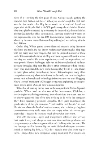 190                     What Would Google Do?

piece of it—owning the ﬁrst page of your Google search, getting the
brand of Fred Wilson out there.” When you search Google for Fred Wil-
son, the ﬁrst result is his blog (at avc.com); the second and fourth are
pages with his bio; the ﬁfth is his Wikipedia entry; the sixth is his Tumblr
blog (on a platform created by a company he invested in); the ninth is his
Twitter feed (another of his investments). There are other Fred Wilsons on
the page: an artist who has had PBS documentaries made about him and
a band by the same name. But according to Google, I was talking with the
Fred Wilson.
   On his blog, Wilson gets to try out ideas and products using these new
platforms and tools. He has driven readers crazy cluttering his blog page
with too many cool new widgets. But then he invested in many of those
tools. Wilson’s attitude about his blog and investing resembles mine about
my blog and media: We learn, experiment, extend our reputations, and
meet people. He uses his blog to help run his business; he found his latest
associate through a blog post. He advises other companies to hire “net na-
tives” who understand the new world because they live in it—and there’s
no better place to ﬁnd them than on the net. Wilson inspired many of his
competitors—mostly those who invest in the web, not in other big-iron
arenas such as biotech and technology infrastructure—to start blogging.
Now a score of prominent VC bloggers write posts explaining to entrepre-
neurs how to pitch VCs and how to run companies.
   This ethic of sharing carries over to the companies in Union Square’s
portfolio. Wilson told me that one of his investments, Clickable, a
search-engine marketing company, joins discussions on other sites just
to answer questions that often have nothing to do with the company.
They don’t necessarily promote Clickable. They share knowledge like
good citizens of the gift economy. “Their trail is their brand,” he said.
He told me about the head of another start-up who relishes getting into
conversations—even with users who are angry when his service gets
overloaded—because he learns so much about what users want.
   Web 2.0 platforms—open and inexpensive software and services
that make it easy and cheap to start new sites, services, products, and
companies—present both opportunities and challenges for investors. The
law that says small is the new big can make life hard when you are accus-
tomed to making big bets, as VCs do—because they also want big re-
turns. Today, a lot of new companies simply don’t need VCs’ money and
 