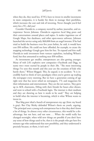Jeff Jarvis                           191

when they do, they need less. If VCs have to invest in smaller increments
in more companies, it is harder for them to manage their portfolios,
which increases the cost and risk of investing. Never thought you’d feel
sorry for a VC, did you?
   Consider Outside.in, a company started by author, journalist, and en-
trepreneur Steven Johnson. Outside.in organizes local blog posts and
their conversations around places and topics. It makes ingenious use of
Google Maps, free databases, and other open-source software. Johnson
launched the service using only $60,000 from an angel investor. If he had
tried to build the business even ﬁve years before, he said, it would have
cost $50 million. He could not have aﬀorded, for example, to create the
mapping technology Google gave him for free. To expand and hire staﬀ,
Outside.in took investment from venture capitalists, including Wilson’s
fund, but that amounted to nothing near $50 million.
   As investments get smaller, entrepreneurs are also getting younger.
Many of web 2.0’s explosive new companies—Facebook and Digg, to
name two—were started by people in their 20s. “The most interesting
things I’ve seen this month and this year are the creations of kids who
barely shave,” Wilson blogged. This, he argued, is no accident. “It is in-
credibly hard to think of new paradigms when you’ve grown up reading
the newspaper every morning. But we have a generation coming of age
right now that has never relied on newspapers, TV, and magazines for
their information and entertainment. They are the net natives. They grew
up in AOL chatrooms, IMing with their friends for hours after dinner,
and went to school with a Facebook login. The internet is their medium
and they are showing us how it needs to be used.” They are helping
to build what the internet is becoming, which is what Wilson wants to
invest in.
   That blog post irked a bunch of entrepreneurs my age (hint: my beard
is gray). But Clay Shirky defended Wilson’s thesis on youth, arguing,
“The principal asset a young tech entrepreneur has is that they don’t know
a lot of things. In almost every other circumstance, this would be a dis-
advantage, but not here, and not now. . . . When the world really has
changed overnight, when wild new things are possible if you don’t have
any sense of how things used to be, then it is the people who got here ﬁve
minutes ago who understand that new possibility, and they understand it
precisely because, to them, it isn’t new.”
 