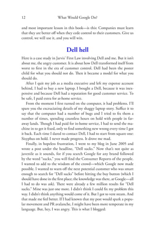 12                      What Would Google Do?

and most important lesson in this book—is this: Companies must learn
that they are better oﬀ when they cede control to their customers. Give us
control, we will use it, and you will win.


                              Dell hell
Here is a case study in Jarvis’ First Law involving Dell and me. But it isn’t
about me, the angry customer. It is about how Dell transformed itself from
worst to ﬁrst in the era of customer control. Dell had been the poster
child for what you should not do. Then it became a model for what you
should do.
    After I quit my job as a media executive and left my expense account
behind, I had to buy a new laptop. I bought a Dell, because it was inex-
pensive and because Dell had a reputation for good customer service. To
be safe, I paid extra for at-home service.
    From the moment I ﬁrst turned on the computer, it had problems. I’ll
spare you the excruciating details of my shaggy laptop story. Suﬃce it to
say that the computer had a number of bugs and I tried to ﬁx them a
number of times, spending countless hours on hold with people in far-
away lands. Though I had paid for in-home service, I had to send the ma-
chine in to get it ﬁxed, only to ﬁnd something new wrong every time I got
it back. Each time I dared to contact Dell, I had to start from square one:
Sisyphus on hold. I never made progress. It drove me mad.
    Finally, in hopeless frustration, I went to my blog in June 2005 and
wrote a post under the headline, “Dell sucks.” Now that’s not quite as
juvenile as it sounds, for if you search Google for any brand followed
by the word “sucks,” you will ﬁnd the Consumer Reports of the people.
I wanted to add to the wisdom of the crowd—which Google now made
possible. I wanted to warn oﬀ the next potential customer who was smart
enough to search for “Dell sucks” before hitting the buy button (which I
should have done in the ﬁrst place; the knowledge was there, at Google—all
I had to do was ask). There were already a few million results for “Dell
sucks.” Mine was just one more. I didn’t think I could ﬁx my problem this
way. I didn’t think anything would come of it. But I got to vent steam. And
that made me feel better. If I had known that my post would spark a popu-
lar movement and PR avalanche, I might have been more temperate in my
language. But, hey, I was angry. This is what I blogged:
 