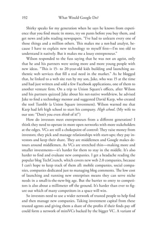 192                     What Would Google Do?

   Shirky speaks for my generation when he says he knows from experi-
ence that you ﬁnd music in stores, try on pants before you buy them, and
get news and jobs reading newspapers. “I’ve had to unlearn every one of
those things and a million others. This makes me a not-bad analyst, be-
cause I have to explain new technology to myself ﬁrst—I’m too old to
understand it natively. But it makes me a lousy entrepreneur.”
   Wilson responded to the fuss saying that he was not an ageist, only
that he and his partners were seeing more and more young people with
new ideas. “This is 15- to 20-year-old kids building and launching au-
thentic web services that ﬁll a real need in the market.” As he blogged
that, he linked to a web site run by my son, Jake, who was 15 at the time
and had just written and sold a few Facebook applications, one of them to
another venture ﬁrm. On a trip to Union Square’s oﬃces, after Wilson
and his partners quizzed Jake about his net-native worldview, he advised
Jake to ﬁnd a technology mentor and suggested David Karp, who created
the tool Tumblr (a Union Square investment). Wilson warned me that
Karp had left high school to start his company. High school. (My wife to
our son: “Don’t you even think of it!”)
   How do investors meet entrepreneurs from a diﬀerent generation? I
think they need to operate in more open networks with more stakeholders
at the edges. VCs are still a chokepoint of control: They raise money from
investors; they pick and manage relationships with start-ups; they pay in-
vestors and keep their share. They are middlemen and Google makes de-
tours around middlemen. As VCs are stretched thin—making more and
smaller investments—it’s harder for them to stay in the middle. It’s also
harder to ﬁnd and evaluate new companies. I get a headache reading the
popular blog TechCrunch, which covers new web 2.0 companies, because
I can’t hope to keep track of them all: mobile companies, social compa-
nies, companies dedicated just to managing blog comments. The low cost
of launching and running new enterprises means they can serve niche
needs in a small-is-the-new-big age. But the barrier to entry to competi-
tors is also about a millimeter oﬀ the ground. It’s harder than ever to ﬁg-
ure out which of many competitors in a space will win.
   So investors need to use a wider network of trusted people to help ﬁnd
and then manage new companies. Taking investment capital from these
trusted agents and giving them a share of the proﬁts if their ﬁnds pay oﬀ
could form a network of miniVCs backed by the bigger VC. A variant of
 