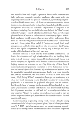 Jeff Jarvis                             193

this model is New York Angels, a group of 65 successful investors who
judge early-stage companies together. Incubators take a more active role
in getting companies oﬀ the ground. Holtzbrinck, a publishing conglom-
erate based in Germany, runs a lab that starts some companies and invests
in others, then decides whether to buy them. Idealab, founded by nonstop
entrepreneur Bill Gross, has launched a large number of companies as an
incubator, including Overture (which became the basis for Yahoo’s—and,
indirectly, Google’s—search-ad industry), PetSmart, Picasa (now Google’s
photo software), Citysearch, and the electric-car company Aptera Motors.
Both incubators provide space, oﬃce services, advice, and money. Then
there is a series of next-generation incubators built to advise and invest in
new web 2.0 enterprises. These include Y Combinator, which funds small
entrepreneurs and helps them get from idea to company; Seed Camp,
which runs regular competitions for start-up help in Europe; and Beta-
works, which funds and advises early start-ups.
   Investors still need to reach into the dorms at MIT and Stanford—or
farther back into my son’s high school—where ideas are hatching. I de-
cided to teach because I was no longer able to eﬀect enough change in a
media company and ﬁgured I could do more in the cause of innovation
helping students as inventors. At the City University of New York, I
started a class in entrepreneurial journalism to prove that’s not an oxymo-
ron and to teach journalists business. My students create business plans
for sustainable journalistic enterprises and, thanks to a grant from the
McCormick Foundation, the class funds the best of them with seed
money. Underlining Wilson’s observation about age, my students do best
when they think like young people. They fail when they try to think like
graybeards. It is sometimes the graybeards who point this out to them.
Jim Kennedy, head of strategy for the Associated Press, heard all my stu-
dents’ presentations and then told them he was disappointed that they
had all proposed web sites. He said “web site” practically with disdain, as
one would say “disco.” He inspired one student, who wanted to start an
online magazine for teen girls, to shift from the web to Facebook. She had
to think diﬀerently.
   Entrepreneurship is spreading among youth. There’s a blog for young
capitalists called College-Startup.com (tagline: “Get rich from your dorm
room”). A 2007 Harris Interactive survey on entrepreneurship commis-
sioned by the Ewing Marion Kauﬀman Foundation found that 63 percent
 