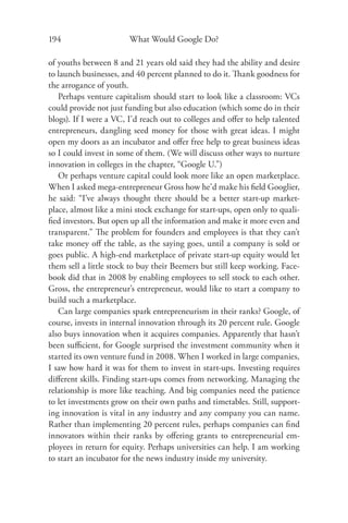 194                     What Would Google Do?

of youths between 8 and 21 years old said they had the ability and desire
to launch businesses, and 40 percent planned to do it. Thank goodness for
the arrogance of youth.
   Perhaps venture capitalism should start to look like a classroom: VCs
could provide not just funding but also education (which some do in their
blogs). If I were a VC, I’d reach out to colleges and oﬀer to help talented
entrepreneurs, dangling seed money for those with great ideas. I might
open my doors as an incubator and oﬀer free help to great business ideas
so I could invest in some of them. (We will discuss other ways to nurture
innovation in colleges in the chapter, “Google U.”)
   Or perhaps venture capital could look more like an open marketplace.
When I asked mega-entrepreneur Gross how he’d make his ﬁeld Googlier,
he said: “I’ve always thought there should be a better start-up market-
place, almost like a mini stock exchange for start-ups, open only to quali-
ﬁed investors. But open up all the information and make it more even and
transparent.” The problem for founders and employees is that they can’t
take money oﬀ the table, as the saying goes, until a company is sold or
goes public. A high-end marketplace of private start-up equity would let
them sell a little stock to buy their Beemers but still keep working. Face-
book did that in 2008 by enabling employees to sell stock to each other.
Gross, the entrepreneur’s entrepreneur, would like to start a company to
build such a marketplace.
   Can large companies spark entrepreneurism in their ranks? Google, of
course, invests in internal innovation through its 20 percent rule. Google
also buys innovation when it acquires companies. Apparently that hasn’t
been suﬃcient, for Google surprised the investment community when it
started its own venture fund in 2008. When I worked in large companies,
I saw how hard it was for them to invest in start-ups. Investing requires
diﬀerent skills. Finding start-ups comes from networking. Managing the
relationship is more like teaching. And big companies need the patience
to let investments grow on their own paths and timetables. Still, support-
ing innovation is vital in any industry and any company you can name.
Rather than implementing 20 percent rules, perhaps companies can ﬁnd
innovators within their ranks by oﬀering grants to entrepreneurial em-
ployees in return for equity. Perhaps universities can help. I am working
to start an incubator for the news industry inside my university.
 