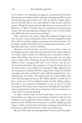 196                     What Would Google Do?

of 3.9 overall. I am obtaining my degree in Accounting and Financial
Management and understand the importance of paying your bills on time
and maintaining a good credit score.” OK, she sold me. Prosper advises
users to diversify loans in case some default (it sends out the collection
agency). Though the interest rates run high, this is no way to get rich or to
build the new Bank of America. But it is compelling and entertaining.
Prosper turns the most impersonal industry there is into a real-life reality
show ﬁlled with dreams and winners and losers.
    Other variations on the theme: Zopa sells certiﬁcates of deposit and
gives investors a voice in lending the money. Loanio is supposed to make
loans safer by involving cosigners and getting more documentation. Vir-
gin Money handles the details in loans among friends and family. Lend-
ing Club makes loans social via Facebook.
    Microloans are better-known—and tend to go to better causes—in
developing economies, where they are used to buy cattle to start a business
or to send a child to school. Go to dhanaX.com to see stories in India—
where only Indians may invest—or to Kiva.org, where you can grant
loans as small as $25 to businesses all over the world. Kiva has made $35
million in loans—averaging $485 each—in 43 countries, and 98.1 per-
cent have been paid back. (For comparison, 2.7 percent of prime loans in
the United States were in default in the spring of 2008; subprime loans
saw 16.6 percent in default.) One Kiva request: Mrs. Phally of Cambodia
raises pigs at her home, making $7 a day, while her husband farms, earn-
ing $5 per day. The family is also supported by two of their children who
work in the local garment factory. Mrs. Phally asked for a $1,000 loan to
buy a small tractor for her husband to plow his land. Adding context,
Kiva tells us it is common for Cambodians to rent out tractors to make
extra income. Kiva’s loans earn no interest for the lender, but local admin-
istrators charge interest. These loans change the world one entrepreneur at
a time. That is an internet dividend.
    To make a similar impact in the United States, a bit at a time, see
DonorsChoose.org, where you can contribute to teachers’ needs. See also
Facebook’s Causes application, where members start, join, support, and
donate to causes. All these new entities rely on small bits adding up to big
impact, on direct and personal connections, on giving control of the use
of resources to those who have them, and on open information.
    The root of the credit crisis that spread from America around the globe
 