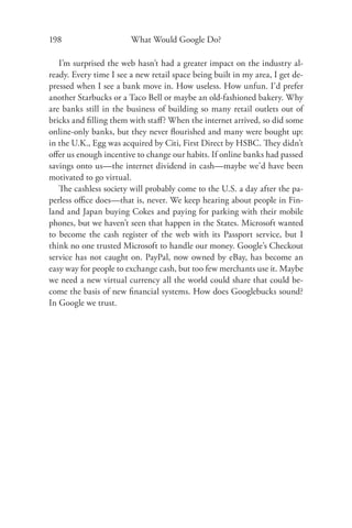 198                     What Would Google Do?

   I’m surprised the web hasn’t had a greater impact on the industry al-
ready. Every time I see a new retail space being built in my area, I get de-
pressed when I see a bank move in. How useless. How unfun. I’d prefer
another Starbucks or a Taco Bell or maybe an old-fashioned bakery. Why
are banks still in the business of building so many retail outlets out of
bricks and ﬁlling them with staﬀ? When the internet arrived, so did some
online-only banks, but they never ﬂourished and many were bought up:
in the U.K., Egg was acquired by Citi, First Direct by HSBC. They didn’t
oﬀer us enough incentive to change our habits. If online banks had passed
savings onto us—the internet dividend in cash—maybe we’d have been
motivated to go virtual.
   The cashless society will probably come to the U.S. a day after the pa-
perless oﬃce does—that is, never. We keep hearing about people in Fin-
land and Japan buying Cokes and paying for parking with their mobile
phones, but we haven’t seen that happen in the States. Microsoft wanted
to become the cash register of the web with its Passport service, but I
think no one trusted Microsoft to handle our money. Google’s Checkout
service has not caught on. PayPal, now owned by eBay, has become an
easy way for people to exchange cash, but too few merchants use it. Maybe
we need a new virtual currency all the world could share that could be-
come the basis of new ﬁnancial systems. How does Googlebucks sound?
In Google we trust.
 