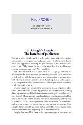 Public Welfare
                          St. Google’s Hospital
                         Google Mutual Insurance




                 St. Google’s Hospital:
                The beneﬁts of publicness
Too often when I ﬁnd myself in a discussion about citizen journalists,
some member of the press’ curmudgeonly class—thinking himself quite
clever and apparently believing he just thought of this himself—will
growl at me: “Why should I trust a citizen journalist? You wouldn’t want
a citizen surgeon, would you?” No, I wouldn’t.
   But I do want health care to open up to the Google age and take full
advantage of the opportunities it presents to gather and share more data;
to link patients with better treatment and information; to connect them
with fellow patients in a community of shared experience and need; and
to use the potential of collaborative tools and the open-source movement
to advance medical science.
   On my blog, I have violated the most sacred tenant of privacy advo-
cates: I revealed and discussed my personal health information, writing
about my bouts of atrial ﬁbrillation (a sometimes irregular heart beat—I’m
ﬁne, thanks). I have received great beneﬁt from opening my medical his-
tory to my readers. Fellow patients have given me support, sent me links
to resources, shared their experiences about treatments I’ve considered,
and sent me updates on companies working on new treatments. Even
Google’s Sergey Brin blogged that he had learned he carried a gene muta-
tion that may indicate a propensity for Parkinson’s disease.
   Imagine how valuable it could be for us patients to go to a site to record
 
