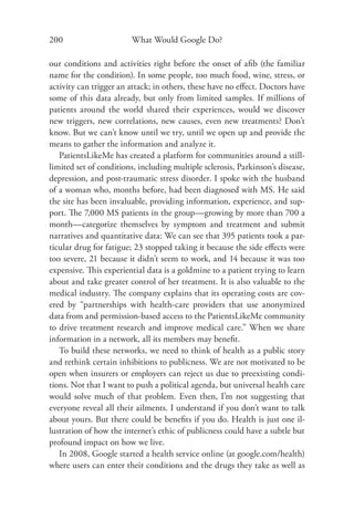 200                     What Would Google Do?

our conditions and activities right before the onset of aﬁb (the familiar
name for the condition). In some people, too much food, wine, stress, or
activity can trigger an attack; in others, these have no eﬀect. Doctors have
some of this data already, but only from limited samples. If millions of
patients around the world shared their experiences, would we discover
new triggers, new correlations, new causes, even new treatments? Don’t
know. But we can’t know until we try, until we open up and provide the
means to gather the information and analyze it.
   PatientsLikeMe has created a platform for communities around a still-
limited set of conditions, including multiple sclerosis, Parkinson’s disease,
depression, and post-traumatic stress disorder. I spoke with the husband
of a woman who, months before, had been diagnosed with MS. He said
the site has been invaluable, providing information, experience, and sup-
port. The 7,000 MS patients in the group—growing by more than 700 a
month—categorize themselves by symptom and treatment and submit
narratives and quantitative data: We can see that 395 patients took a par-
ticular drug for fatigue; 23 stopped taking it because the side eﬀects were
too severe, 21 because it didn’t seem to work, and 14 because it was too
expensive. This experiential data is a goldmine to a patient trying to learn
about and take greater control of her treatment. It is also valuable to the
medical industry. The company explains that its operating costs are cov-
ered by “partnerships with health-care providers that use anonymized
data from and permission-based access to the PatientsLikeMe community
to drive treatment research and improve medical care.” When we share
information in a network, all its members may beneﬁt.
   To build these networks, we need to think of health as a public story
and rethink certain inhibitions to publicness. We are not motivated to be
open when insurers or employers can reject us due to preexisting condi-
tions. Not that I want to push a political agenda, but universal health care
would solve much of that problem. Even then, I’m not suggesting that
everyone reveal all their ailments. I understand if you don’t want to talk
about yours. But there could be beneﬁts if you do. Health is just one il-
lustration of how the internet’s ethic of publicness could have a subtle but
profound impact on how we live.
   In 2008, Google started a health service online (at google.com/health)
where users can enter their conditions and the drugs they take as well as
 