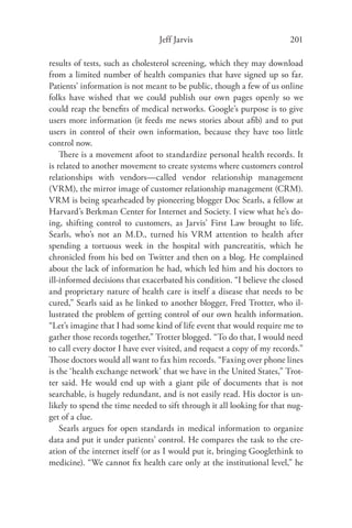 Jeff Jarvis                             201

results of tests, such as cholesterol screening, which they may download
from a limited number of health companies that have signed up so far.
Patients’ information is not meant to be public, though a few of us online
folks have wished that we could publish our own pages openly so we
could reap the beneﬁts of medical networks. Google’s purpose is to give
users more information (it feeds me news stories about aﬁb) and to put
users in control of their own information, because they have too little
control now.
    There is a movement afoot to standardize personal health records. It
is related to another movement to create systems where customers control
relationships with vendors—called vendor relationship management
(VRM), the mirror image of customer relationship management (CRM).
VRM is being spearheaded by pioneering blogger Doc Searls, a fellow at
Harvard’s Berkman Center for Internet and Society. I view what he’s do-
ing, shifting control to customers, as Jarvis’ First Law brought to life.
Searls, who’s not an M.D., turned his VRM attention to health after
spending a tortuous week in the hospital with pancreatitis, which he
chronicled from his bed on Twitter and then on a blog. He complained
about the lack of information he had, which led him and his doctors to
ill-informed decisions that exacerbated his condition. “I believe the closed
and proprietary nature of health care is itself a disease that needs to be
cured,” Searls said as he linked to another blogger, Fred Trotter, who il-
lustrated the problem of getting control of our own health information.
“Let’s imagine that I had some kind of life event that would require me to
gather those records together,” Trotter blogged. “To do that, I would need
to call every doctor I have ever visited, and request a copy of my records.”
Those doctors would all want to fax him records. “Faxing over phone lines
is the ‘health exchange network’ that we have in the United States,” Trot-
ter said. He would end up with a giant pile of documents that is not
searchable, is hugely redundant, and is not easily read. His doctor is un-
likely to spend the time needed to sift through it all looking for that nug-
get of a clue.
    Searls argues for open standards in medical information to organize
data and put it under patients’ control. He compares the task to the cre-
ation of the internet itself (or as I would put it, bringing Googlethink to
medicine). “We cannot ﬁx health care only at the institutional level,” he
 