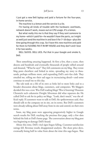 Jeff Jarvis                              13

  I just got a new Dell laptop and paid a fortune for the four-year,
  in-home ser vice.
      The machine is a lemon and the service is a lie.
      I’m having all kinds of trouble with the hardware: overheats,
  network doesn’t work, maxes out on CPU usage. It’s a lemon.
      But what really irks me is that they say if they sent someone to
  my home—which I paid for—he wouldn’t have the parts, so I might
  as well just send the machine in and lose it for 7–10 days—plus the
  time going through this crap. So I have this new machine and paid
  for them to FUCKING FIX IT IN MY HOUSE and they don’t and I lose
  it for two weeks.
      DELL SUCKS. DELL LIES. Put that in your Google and smoke it,
  Dell.

   Then something amazing happened. At ﬁrst a few, then a score, then
dozens and hundreds and eventually thousands of people rallied around
and shouted, “What he says!” They left comments on my blog. They wrote
blog posts elsewhere and linked to mine, spreading my story to thou-
sands, perhaps millions more, and expanding Dell’s anti–fan club. They
emailed me, telling me their sad sagas in excruciating detail—and some
continue to email me to this day.
   The tale took on a life of its own as links led to more links and to a
broader discussion about blogs, customers, and companies. We bloggers
decided this was a test: Was Dell reading blogs? Was it listening? Houston
Chronicle tech columnist Dwight Silverman did what reporters do: He
called Dell to ask for its policy on blogs. “Look, don’t touch,” was the of-
ﬁcial reply. If customers want to talk to Dell, the spokeswoman said, they
should talk to the company on its site, on its terms. But Dell’s customers
were already talking about Dell away from its site and control, on their own
terms.
   Soon, my blog posts were appearing progressively higher in Google
search results for Dell, reaching the precious ﬁrst page, only a few slots
behind the link to Dell’s home page. The conversation about my blog post
was beginning to damage Dell’s brand.
   About this time, Dell’s vital signs began falling. Customer-satisfaction
ratings fell. Revenue results disappointed analysts. The share price dove,
eventually losing half its value from about the time this saga began. That
 