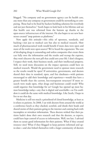 202                      What Would Google Do?

blogged. “No company and no government agency can ﬁx health care,
any more than any company or government could ﬁx networking or com-
puting. Those had to be ﬁxed by hackers building solutions for everybody
and not just themselves.” Searls hopes to look back in his lifetime and see
that health care was reformed from the bottom up thanks to the
open-source infrastructure of the internet. He also hopes to see new busi-
nesses created “atop patients as platforms.”
    Now apply this attitude—this ethic of openness, standards, and
hacking—not just to medical care but also to medical research. How
much of pharmaceutical work would beneﬁt if more data were open and
more of the work were open-source? We’ve heard the arguments: The cost
of developing drugs is astounding and unless companies that create them
can fully own the information and the results and recoup the expense,
they won’t discover the next pill that could save your life. I don’t disagree;
I respect their work, their business needs, and their intellectual property.
Still, we need more discussion on the impact openness could have on
medical research. Would the government need to sponsor more research
so the results would be open? If universities, governments, and doctors
shared their data in standard, open, and free databases—with patients
encouraged to add their knowledge and experience—would that have a
greater beneﬁt than the current, less-transparent structure? If more re-
search were made open, what drugs and businesses could result? Who
could organize that knowledge for us? Google has opened up most hu-
man knowledge today—any that is digital and searchable—so I’m conﬁ-
dent it could do the same with medical knowledge. Like Searls, I hope to
live to see that day.
    Medicine is still too much a priesthood of closed knowledge, at least as
it relates to patients. In 2008, I sat with doctors from around the world at
a conference lunch as they clucked, scowled, and shook their heads and
shared stories of their patients going to the internet and coming back with
incomplete or mistaken information. These doctors wished that their pa-
tients hadn’t done their own research and that the doctors, as experts,
could have kept control of access to information. Well, too late. I advised
them to curate good information for their patients. What if they created
resource sites? What if they blogged to keep patients informed and up-
to-date—and also linked themselves with a larger community of doctors
 