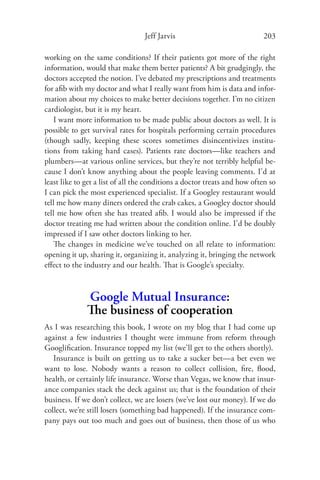 Jeff Jarvis                             203

working on the same conditions? If their patients got more of the right
information, would that make them better patients? A bit grudgingly, the
doctors accepted the notion. I’ve debated my prescriptions and treatments
for aﬁb with my doctor and what I really want from him is data and infor-
mation about my choices to make better decisions together. I’m no citizen
cardiologist, but it is my heart.
    I want more information to be made public about doctors as well. It is
possible to get survival rates for hospitals performing certain procedures
(though sadly, keeping these scores sometimes disincentivizes institu-
tions from taking hard cases). Patients rate doctors—like teachers and
plumbers—at various online services, but they’re not terribly helpful be-
cause I don’t know anything about the people leaving comments. I’d at
least like to get a list of all the conditions a doctor treats and how often so
I can pick the most experienced specialist. If a Googley restaurant would
tell me how many diners ordered the crab cakes, a Googley doctor should
tell me how often she has treated aﬁb. I would also be impressed if the
doctor treating me had written about the condition online. I’d be doubly
impressed if I saw other doctors linking to her.
    The changes in medicine we’ve touched on all relate to information:
opening it up, sharing it, organizing it, analyzing it, bringing the network
eﬀect to the industry and our health. That is Google’s specialty.



              Google Mutual Insurance:
              The business of cooperation
As I was researching this book, I wrote on my blog that I had come up
against a few industries I thought were immune from reform through
Googliﬁcation. Insurance topped my list (we’ll get to the others shortly).
   Insurance is built on getting us to take a sucker bet—a bet even we
want to lose. Nobody wants a reason to collect collision, ﬁre, ﬂood,
health, or certainly life insurance. Worse than Vegas, we know that insur-
ance companies stack the deck against us; that is the foundation of their
business. If we don’t collect, we are losers (we’ve lost our money). If we do
collect, we’re still losers (something bad happened). If the insurance com-
pany pays out too much and goes out of business, then those of us who
 