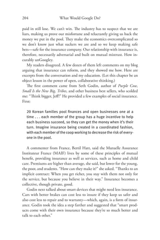 204                    What Would Google Do?

paid in still lose. We can’t win. The industry has to suspect that we are
liars, making us prove our misfortune and reluctantly giving us back the
money we put in the pool. They make the economics overcomplicated so
we don’t know just what suckers we are and so we keep making safe
bets—safe for the insurance company. Our relationship with insurance is,
therefore, necessarily adversarial and built on mutual mistrust. How in-
curably unGoogley.
   My readers disagreed. A few dozen of them left comments on my blog
arguing that insurance can reform, and they showed me how. Here are
excerpts from the conversation and my education. (Let this chapter be an
object lesson in the power of open, collaborative thinking.)
   The ﬁrst comment came from Seth Godin, author of Purple Cow,
Small Is the New Big, Tribes, and other business best sellers, who scolded
me: “Think bigger, Jeﬀ!” He provided a few examples of social insurance.
First:

  20 Korean families pool ﬁnances and open businesses one at a
  time . . . each member of the group has a huge incentive to help
  each business succeed, so they can get the money when it’s their
  turn. Imagine insurance being created in a coordinated fashion,
  with each member of the coop working to decrease the risk of every-
  one in the pool.

   A commenter from France, Bertil Hatt, said the Mutuelle Assurance
Instituteur France (MAIF) lives by some of these principles of mutual
beneﬁt, providing insurance as well as services, such as home and child
care. Premiums are higher than average, she said, but lower for the young,
the poor, and students. “How can they make it?” she asked. “Thanks to an
implicit contract: When you get richer, you stay with them not only for
the service, but because you believe in their way.” Insurance becomes a
collective, though private, good.
   Godin next talked about smart devices that might need less insurance.
Cars with better brakes can cost less to insure if they keep us safer and
also cost less to repair and to warranty—which, again, is a form of insur-
ance. Godin took the idea a step farther and suggested that “smart prod-
ucts come with their own insurance because they’re so much better and
talk to each other.”
 