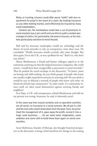 206                     What Would Google Do?

  Risky, or trusting, insurers could offer worse “odds” with less re-
  quirement for proof in the event of a claim. By treating insurance
  as any other betting market, we’d effectively be insured by many
  small stakeholders.
     Cleverer yet, the marketplace could take a cut of premiums in
  some markets (say 5 per cent?) and use this to audit a random per-
  centage of claims, for particularly risk-averse insurers, or for mar-
  kets particularly sensitive to moral hazard.

    Ball said his insurance marketplace would use technology and the
theory of social networks to rely on transparency more than trust. He
concluded: “Health insurance would certainly take some thought. But
then again, I’m in the U.K., so not a problem for me.” Rub it in, why don’t
you, James?
    Shaun Abrahamson, a friend and former colleague, piped in to the
comments, pointing out that the original insurance companies, like credit
unions, “would have been recognizable as precursors to social networks.”
Then he pushed the social envelope in the discussion: “To James’ point
on betting and odds-making, do you think groups of people who know
one another might outperform actuaries in assessing risk? Do you think it
would be easy to defraud a network of people who know each other via
friend-of-a-friend type connections?” In other words, if a community in-
sures itself, are there social disincentives against screwing friends and
neighbors?
    Ivan Pope, a U.K. web entrepreneur, echoed Abrahamson and told me
my premise was wrong. Insurance, he said, is inherently social.

  In the same way that mutual societies and co-operative societies
  are all social, so insurance is a social contract. We all put in a bit
  and the ones who need it draw down from the pool. Sure, we priva-
  tised the management of it, gave away the proﬁt, turned it into a
  huge scale business. . . . So we need some imagination, some
  ambition and some skill to build these back again as social com-
  munities.

   Scott Heiferman, founder of Meetup, also brought historical perspec-
tive to the discussion, writing a brief manifesto for change in the coming
 