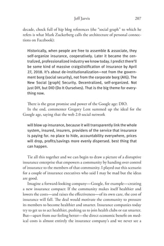 Jeff Jarvis                             207

decade, chock full of hip blog references (the “social graph” to which he
refers is what Mark Zuckerberg calls the architecture of personal connec-
tions on Facebook):

   Historically, when people are free to assemble & associate, they
   self-organize insurance, cooperatively. Later it became the cen-
   tralized, professionalized industry we know today. I predict there’ll
   be some kind of massive craigslistiﬁcation of insurance by April
   27, 2018. It’s about de-institutionalization—not from the govern-
   ment borg (social security), not from the corporate borg (AIG). The
   New Social [graph] Security. Decentralized, self-organized. Not
   just DIY, but DIO (Do It Ourselves). That is the big theme for every-
   thing now.

  There is the great promise and power of the Google age: DIO.
  In the end, commenter Gregory Lent summed up the ideal for the
Google age, saying that the web 2.0 social network

   will blow up insurance, because it will transparently link the whole
   system, insured, insurers, providers of the service that insurance
   is paying for. no place to hide, accountability everywhere, prices
   will drop, proﬁts/savings more evenly dispersed. best thing that
   can happen.

    Tie all this together and we can begin to draw a picture of a disruptive
insurance enterprise that empowers a community by handing over control
of insurance to the members of that community. I played out this scenario
for a couple of insurance executives who said I may be mad but the ideas
are good.
    Imagine a forward-looking company—Google, for example—creating
a new insurance compact: If the community makes itself healthier and
lowers the costs—and raises the eﬀectiveness—of its own care, the cost of
insurance will fall. The deal would motivate the community to pressure
its members to become healthier and smarter. Insurance companies today
try to get us to act healthier, pushing us to join health clubs or eat smarter.
But—apart from our feeling better—the direct economic beneﬁt on med-
ical costs is almost entirely the insurance company’s and we never see a
 