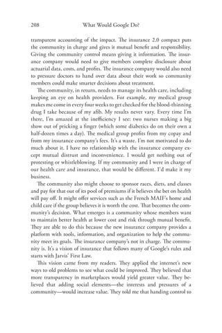 208                     What Would Google Do?

transparent accounting of the impact. The insurance 2.0 compact puts
the community in charge and gives it mutual beneﬁt and responsibility.
Giving the community control means giving it information. The insur-
ance company would need to give members complete disclosure about
actuarial data, costs, and proﬁts. The insurance company would also need
to pressure doctors to hand over data about their work so community
members could make smarter decisions about treatment.
   The community, in return, needs to manage its health care, including
keeping an eye on health providers. For example, my medical group
makes me come in every four weeks to get checked for the blood-thinning
drug I take because of my aﬁb. My results never vary. Every time I’m
there, I’m amazed at the ineﬃciency I see: two nurses making a big
show out of pricking a ﬁnger (which some diabetics do on their own a
half-dozen times a day). The medical group proﬁts from my copay and
from my insurance company’s fees. It’s a waste. I’m not motivated to do
much about it. I have no relationship with the insurance company ex-
cept mutual distrust and inconvenience. I would get nothing out of
protesting or whistleblowing. If my community and I were in charge of
our health care and insurance, that would be diﬀerent. I’d make it my
business.
   The community also might choose to sponsor races, diets, and classes
and pay for that out of its pool of premiums if it believes the bet on health
will pay oﬀ. It might oﬀer services such as the French MAIF’s home and
child care if the group believes it is worth the cost. That becomes the com-
munity’s decision. What emerges is a community whose members want
to maintain better health at lower cost and risk through mutual beneﬁt.
They are able to do this because the new insurance company provides a
platform with tools, information, and organization to help the commu-
nity meet its goals. The insurance company’s not in charge. The commu-
nity is. It’s a vision of insurance that follows many of Google’s rules and
starts with Jarvis’ First Law.
   This vision came from my readers. They applied the internet’s new
ways to old problems to see what could be improved. They believed that
more transparency in marketplaces would yield greater value. They be-
lieved that adding social elements—the interests and pressures of a
community—would increase value. They told me that handing control to
 