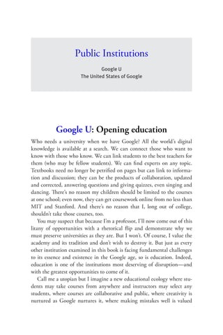 Public Institutions
                                Google U
                       The United States of Google




           Google U: Opening education
Who needs a university when we have Google? All the world’s digital
knowledge is available at a search. We can connect those who want to
know with those who know. We can link students to the best teachers for
them (who may be fellow students). We can ﬁnd experts on any topic.
Textbooks need no longer be petriﬁed on pages but can link to informa-
tion and discussion; they can be the products of collaboration, updated
and corrected, answering questions and giving quizzes, even singing and
dancing. There’s no reason my children should be limited to the courses
at one school; even now, they can get coursework online from no less than
MIT and Stanford. And there’s no reason that I, long out of college,
shouldn’t take those courses, too.
    You may suspect that because I’m a professor, I’ll now come out of this
litany of opportunities with a rhetorical ﬂip and demonstrate why we
must preserve universities as they are. But I won’t. Of course, I value the
academy and its tradition and don’t wish to destroy it. But just as every
other institution examined in this book is facing fundamental challenges
to its essence and existence in the Google age, so is education. Indeed,
education is one of the institutions most deserving of disruption—and
with the greatest opportunities to come of it.
    Call me a utopian but I imagine a new educational ecology where stu-
dents may take courses from anywhere and instructors may select any
students, where courses are collaborative and public, where creativity is
nurtured as Google nurtures it, where making mistakes well is valued
 