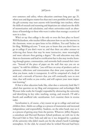 Jeff Jarvis                              211

over sameness and safety, where education continues long past age 21,
where tests and degrees matter less than one’s own portfolio of work, where
the gift economy may turn anyone with knowledge into teachers, where
the skills of research and reasoning and skepticism are valued over the skills
of memorization and calculation, and where universities teach an abun-
dance of knowledge to those who want it rather than manage a scarcity of
seats in a class.
   Who’s to say that college is the only or even the best place to learn?
Will Richardson, who teaches fellow educators how to use the internet in
the classroom, wrote an open letter to his children, Tess and Tucker, on
his blog, Webblog-ed.com: “I want you to know that you don’t have to
go to college if you don’t want to, and that there are other avenues to
achieving that future that may be more instructive, more meaningful,
and more relevant than getting a degree.” He said education may take
them to classrooms and lead to certiﬁcation but it also may involve learn-
ing through games, communities, and networks built around their inter-
ests. “Instead of the piece of paper on the wall that says you are an
expert,” he told his children, “you will have an array of products and ex-
periences, reﬂections and conversations that show your expertise, show
what you know, make it transparent. It will be comprised of a body of
work and a network of learners that you will continually turn to over
time, that will evolve as you evolve, and will capture your most impor-
tant learning.”
   If that is what education looks like, what does a university look like? I
asked that question on my blog and entrepreneur and technologist Bob
Wyman (who works for Google) responded by abstracting the university
and identifying its key roles: teaching, testing, and research. I’ll add a
fourth and unoﬃcial role: socialization. Let’s examine them in reverse
order.
   Socialization is, of course, a key reason we go to college and send our
children there. Adults see college as a process of maturation and increased
independence and responsibility. Students, on the other hand, may see it
as a process of getting away from the parents. Whatever. Jeﬀrey Rayport,
a consultant and Harvard Business School professor, sat with me in the
Harvard Club in New York and told me it was designed by a graduate
of the university who didn’t much care for the school’s harsh Cambridge
atmosphere. In the club, he created what he wished Harvard had been:
 
