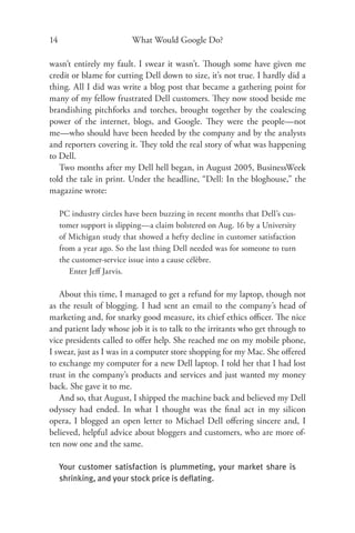 14                        What Would Google Do?

wasn’t entirely my fault. I swear it wasn’t. Though some have given me
credit or blame for cutting Dell down to size, it’s not true. I hardly did a
thing. All I did was write a blog post that became a gathering point for
many of my fellow frustrated Dell customers. They now stood beside me
brandishing pitchforks and torches, brought together by the coalescing
power of the internet, blogs, and Google. They were the people—not
me—who should have been heeded by the company and by the analysts
and reporters covering it. They told the real story of what was happening
to Dell.
   Two months after my Dell hell began, in August 2005, BusinessWeek
told the tale in print. Under the headline, “Dell: In the bloghouse,” the
magazine wrote:

     PC industry circles have been buzzing in recent months that Dell’s cus-
     tomer support is slipping—a claim bolstered on Aug. 16 by a University
     of Michigan study that showed a hefty decline in customer satisfaction
     from a year ago. So the last thing Dell needed was for someone to turn
     the customer-service issue into a cause célèbre.
        Enter Jeﬀ Jarvis.

   About this time, I managed to get a refund for my laptop, though not
as the result of blogging. I had sent an email to the company’s head of
marketing and, for snarky good measure, its chief ethics oﬃcer. The nice
and patient lady whose job it is to talk to the irritants who get through to
vice presidents called to oﬀer help. She reached me on my mobile phone,
I swear, just as I was in a computer store shopping for my Mac. She oﬀ ered
to exchange my computer for a new Dell laptop. I told her that I had lost
trust in the company’s products and services and just wanted my money
back. She gave it to me.
   And so, that August, I shipped the machine back and believed my Dell
odyssey had ended. In what I thought was the ﬁnal act in my silicon
opera, I blogged an open letter to Michael Dell oﬀering sincere and, I
believed, helpful advice about bloggers and customers, who are more of-
ten now one and the same.

     Your customer satisfaction is plummeting, your market share is
     shrinking, and your stock price is deﬂating.
 