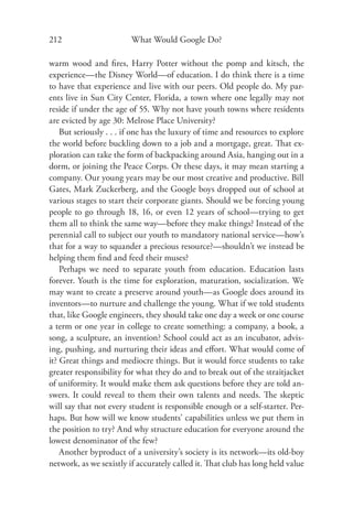 212                      What Would Google Do?

warm wood and ﬁres, Harry Potter without the pomp and kitsch, the
experience—the Disney World—of education. I do think there is a time
to have that experience and live with our peers. Old people do. My par-
ents live in Sun City Center, Florida, a town where one legally may not
reside if under the age of 55. Why not have youth towns where residents
are evicted by age 30: Melrose Place University?
    But seriously . . . if one has the luxury of time and resources to explore
the world before buckling down to a job and a mortgage, great. That ex-
ploration can take the form of backpacking around Asia, hanging out in a
dorm, or joining the Peace Corps. Or these days, it may mean starting a
company. Our young years may be our most creative and productive. Bill
Gates, Mark Zuckerberg, and the Google boys dropped out of school at
various stages to start their corporate giants. Should we be forcing young
people to go through 18, 16, or even 12 years of school—trying to get
them all to think the same way—before they make things? Instead of the
perennial call to subject our youth to mandatory national service—how’s
that for a way to squander a precious resource?—shouldn’t we instead be
helping them ﬁnd and feed their muses?
    Perhaps we need to separate youth from education. Education lasts
forever. Youth is the time for exploration, maturation, socialization. We
may want to create a preserve around youth—as Google does around its
inventors—to nurture and challenge the young. What if we told students
that, like Google engineers, they should take one day a week or one course
a term or one year in college to create something: a company, a book, a
song, a sculpture, an invention? School could act as an incubator, advis-
ing, pushing, and nurturing their ideas and eﬀort. What would come of
it? Great things and mediocre things. But it would force students to take
greater responsibility for what they do and to break out of the straitjacket
of uniformity. It would make them ask questions before they are told an-
swers. It could reveal to them their own talents and needs. The skeptic
will say that not every student is responsible enough or a self-starter. Per-
haps. But how will we know students’ capabilities unless we put them in
the position to try? And why structure education for everyone around the
lowest denominator of the few?
    Another byproduct of a university’s society is its network—its old-boy
network, as we sexistly if accurately called it. That club has long held value
 
