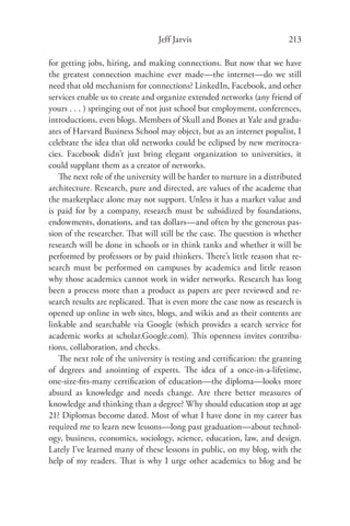Jeff Jarvis                             213

for getting jobs, hiring, and making connections. But now that we have
the greatest connection machine ever made—the internet—do we still
need that old mechanism for connections? LinkedIn, Facebook, and other
services enable us to create and organize extended networks (any friend of
yours . . . ) springing out of not just school but employment, conferences,
introductions, even blogs. Members of Skull and Bones at Yale and gradu-
ates of Harvard Business School may object, but as an internet populist, I
celebrate the idea that old networks could be eclipsed by new meritocra-
cies. Facebook didn’t just bring elegant organization to universities, it
could supplant them as a creator of networks.
   The next role of the university will be harder to nurture in a distributed
architecture. Research, pure and directed, are values of the academe that
the marketplace alone may not support. Unless it has a market value and
is paid for by a company, research must be subsidized by foundations,
endowments, donations, and tax dollars—and often by the generous pas-
sion of the researcher. That will still be the case. The question is whether
research will be done in schools or in think tanks and whether it will be
performed by professors or by paid thinkers. There’s little reason that re-
search must be performed on campuses by academics and little reason
why those academics cannot work in wider networks. Research has long
been a process more than a product as papers are peer reviewed and re-
search results are replicated. That is even more the case now as research is
opened up online in web sites, blogs, and wikis and as their contents are
linkable and searchable via Google (which provides a search service for
academic works at scholar.Google.com). This openness invites contribu-
tions, collaboration, and checks.
   The next role of the university is testing and certiﬁcation: the granting
of degrees and anointing of experts. The idea of a once-in-a-lifetime,
one-size-ﬁts-many certiﬁcation of education—the diploma—looks more
absurd as knowledge and needs change. Are there better measures of
knowledge and thinking than a degree? Why should education stop at age
21? Diplomas become dated. Most of what I have done in my career has
required me to learn new lessons—long past graduation—about technol-
ogy, business, economics, sociology, science, education, law, and design.
Lately I’ve learned many of these lessons in public, on my blog, with the
help of my readers. That is why I urge other academics to blog and be
 