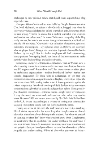 214                     What Would Google Do?

challenged by their public. I believe that should count as publishing. Blog
or perish, I say.
    Our portfolios of work online, searchable by Google, become our new
CVs. Neil McIntosh, an editor at the Guardian, blogged that when he
interviews young candidates for online journalism jobs, he expects them
to have a blog. “There’s no excuse for a student journalist who wants to
work online not to have one,” he wrote. “Moreover, the quality of the blog
really matters, because it lets me see how good someone is, unedited and
entirely self-motivated.” Our work—our collection of creations, opinions,
curiosities, and company—says volumes about us. Before a job interview,
what employer doesn’t Google the candidate (a practice banned by law in
Finland, by the way)? Our fear is that employers will ﬁnd embarrassing,
boozy pictures from spring break, but that’s all the more reason to make
sure they also ﬁnd our blogs and collected works.
    Sometimes employers will require certiﬁcation. That, as Wyman says, is
where testing comes in: exams to make sure our new doctors, lawyers,
and PC support staﬀs know their stuﬀ. But these exams are often given
by professional organizations—medical boards and the bar—rather than
schools. Preparation for those tests is undertaken by test-prep and
commercial-education companies such as Kaplan. Universities ceded the
market to them. Still, testing makes sense; it is our guarantee against the
citizen surgeon (or that the citizen is qualiﬁed). It does make more sense
to test students after they’ve learned a subject than before. Tests given be-
fore education commences—entrance exams—might better serve students
if they discovered not what students know but rather what they need to
know. Between SATs and exams mandated by No Child Left Behind laws
in the U.S., we are succumbing to a tyranny of testing that commodiﬁes
learning. The system tries to turn out every student the same.
    Finally we arrive at the core, the real value of a university: teaching.
Here I violate my own ﬁrst law when I say that complete control of one’s
education should not always belong to the student. For when we embark
on learning, we often don’t know what we don’t know. Or in Google terms,
we don’t know what to search for. The teacher still has a role and value: If
you want to learn how to ﬁx a computer or operate on a knee or understand
metaphysics, then you hand yourself over to a teacher who crafts a syllabus
to guide your understanding. When it’s clear what you want to learn—
 
