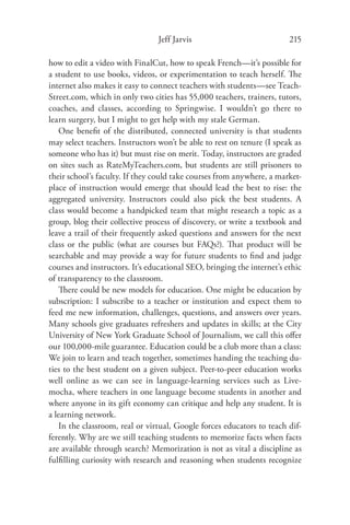 Jeff Jarvis                             215

how to edit a video with FinalCut, how to speak French—it’s possible for
a student to use books, videos, or experimentation to teach herself. The
internet also makes it easy to connect teachers with students—see Teach-
Street.com, which in only two cities has 55,000 teachers, trainers, tutors,
coaches, and classes, according to Springwise. I wouldn’t go there to
learn surgery, but I might to get help with my stale German.
   One beneﬁt of the distributed, connected university is that students
may select teachers. Instructors won’t be able to rest on tenure (I speak as
someone who has it) but must rise on merit. Today, instructors are graded
on sites such as RateMyTeachers.com, but students are still prisoners to
their school’s faculty. If they could take courses from anywhere, a market-
place of instruction would emerge that should lead the best to rise: the
aggregated university. Instructors could also pick the best students. A
class would become a handpicked team that might research a topic as a
group, blog their collective process of discovery, or write a textbook and
leave a trail of their frequently asked questions and answers for the next
class or the public (what are courses but FAQs?). That product will be
searchable and may provide a way for future students to ﬁnd and judge
courses and instructors. It’s educational SEO, bringing the internet’s ethic
of transparency to the classroom.
   There could be new models for education. One might be education by
subscription: I subscribe to a teacher or institution and expect them to
feed me new information, challenges, questions, and answers over years.
Many schools give graduates refreshers and updates in skills; at the City
University of New York Graduate School of Journalism, we call this oﬀer
our 100,000-mile guarantee. Education could be a club more than a class:
We join to learn and teach together, sometimes handing the teaching du-
ties to the best student on a given subject. Peer-to-peer education works
well online as we can see in language-learning services such as Live-
mocha, where teachers in one language become students in another and
where anyone in its gift economy can critique and help any student. It is
a learning network.
   In the classroom, real or virtual, Google forces educators to teach dif-
ferently. Why are we still teaching students to memorize facts when facts
are available through search? Memorization is not as vital a discipline as
fulﬁlling curiosity with research and reasoning when students recognize
 