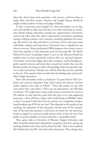 216                     What Would Google Do?

what they don’t know, form questions, seek answers, and learn how to
judge them and their sources. Internet and Google literacy should be
taught to help students vet facts and judge reliability.
   Is there a university, post-Google? Yes, these institutions are too big,
rich, and valuable to fade away. But like every other institution in society,
they should reshape themselves around new opportunities. Universities
need to ask what value they add in educational transactions: qualifying
teachers, helping students craft curricula, providing platforms for learn-
ing. We need to ask when and why it is necessary to be in the same room
with fellow students and instructors. Classroom time is valuable but not
always necessary. Many professional MBA programs have found ways to
limit time together so that education need not interrupt life. The Berlin
School of Creative Leadership (where I serve on the advisory board) has
students meet in cities around the world so they can tap local expertise.
Universities can become bigger than their campuses, and by bringing to-
gether special interests and needs from around the world, they can also
become smaller, focusing on niches of knowledge while leaving other top-
ics to other institutions. Schools, too, will do what they do best and link
to the rest. That requires them to make their knowledge open and search-
able; Google demands it.
   How will universities work as a business? To quote former MIT pro-
fessor and satirical songwriter Tom Lehrer about the famous German
rocket engineer who came to NASA: “ ‘Once the rockets are up, who
cares where they come down / That’s not my department,’ says Wernher
von Braun.” If I taught three, three-credit courses a term for two terms to
20 students in each and they paid what they pay to my state-supported
university—about $250 per credit—that would bring in $90,000, which
is what I am paid (I don’t do it for the money). In a competitive market,
would students pay $750 for my class? That depends on the quality of my
teaching, the reputation of the university, and the state of the competi-
tion. If they pay that amount, it still leaves no money for the university.
Funds to support its structure would need to come, as they do now, from
public or private subsidies. It doesn’t look like a sustainable model.
   Then again, look at University of Pheonix, Kaplan University, and
other for-proﬁt professional educational companies that have sprung up
teaching students what they need to know for jobs. They’re not academic
like Oxford, but they ﬁll a role and work as businesses. They charge more
 