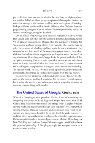 Jeff Jarvis                             217

per credit-hour than my state institution but less than prestigious private
universities. I think we’ll see many entrepreneurial enterprises devoted to
education emerge as the internet enables a new marketplace of learning.
Perhaps diﬀerent entities will maintain diﬀerent roles. To learn database
programming, you go to Kaplan; to learn the entrepreneurship needed to
create a new Google, you go to Stanford.
    On its oﬃcial blog, Google gave advice to students, not about where
they should learn but what they should learn. Jonathan Rosenberg, senior
VP of product management, blogged that the company is looking for
“non-routine problem-solving skills.” His example: The routine way to
solve the problem of checking spelling would be use a dictionary. The
non-routine way is to watch all the corrections people make as they reﬁne
their queries and use that to suggest new spellings for words that aren’t in
any dictionary. Rosenberg said Google looks for people with ﬁve skills:
analytical reasoning (“we start with data; that means we can talk about
what we know, instead of what we think we know”); communication
skills; willingness to experiment; playing in a team; passion and leadership.
“In the real world,” he said, “the tests are all open book, and your success
is inexorably determined by the lessons you glean from the free market.”
    Rosenberg’s best advice for students and universities: “It’s easy to edu-
cate for the routine, and hard to educate for the novel.” Google sprung
from seeing the novel. Is our educational system preparing students to
work for or create Googles? I wonder.


   The United States of Google: Geeks rule
What if a Google guy were president? Earlier, I told of witnessing the
competing worldviews of Larry Page and Sergey Brin versus that of Al
Gore as they tackled environmental and energy crises. Google’s founders
saw the world and its problems through their engineers’ eyes. Rather than
seeking solutions through regulation and prohibition they relied on in-
vention and investment: shouldn’t do vs. can do. If the geeks take over—
and they will—we could enter an era of scientiﬁc rationality in government.
Other nonpoliticians have improved government. Michael Bloomberg ran
New York City as a business. Arnold Schwarzenegger ruled California on
the power of personality. A Google guy might just run government as a
service to solve problems.
 