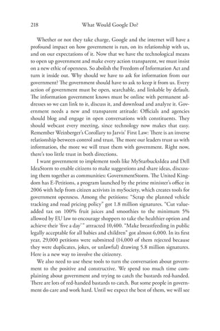218                     What Would Google Do?

   Whether or not they take charge, Google and the internet will have a
profound impact on how government is run, on its relationship with us,
and on our expectations of it. Now that we have the technological means
to open up government and make every action transparent, we must insist
on a new ethic of openness. So abolish the Freedom of Information Act and
turn it inside out. Why should we have to ask for information from our
government? The government should have to ask to keep it from us. Every
action of government must be open, searchable, and linkable by default.
The information government knows must be online with permanent ad-
dresses so we can link to it, discuss it, and download and analyze it. Gov-
ernment needs a new and transparent attitude: Oﬃcials and agencies
should blog and engage in open conversations with constituents. They
should webcast every meeting, since technology now makes that easy.
Remember Weinberger’s Corollary to Jarvis’ First Law: There is an inverse
relationship between control and trust. The more our leaders trust us with
information, the more we will trust them with government. Right now,
there’s too little trust in both directions.
   I want government to implement tools like MyStarbucksIdea and Dell
IdeaStorm to enable citizens to make suggestions and share ideas, discuss-
ing them together as communities: GovernmentStorm. The United King-
dom has E-Petitions, a program launched by the prime minister’s oﬃce in
2006 with help from citizen activists in mySociety, which creates tools for
government openness. Among the petitions: “Scrap the planned vehicle
tracking and road pricing policy” got 1.8 million signatures. “Cut value-
added tax on 100% fruit juices and smoothies to the minimum 5%
allowed by EU law to encourage shoppers to take the healthier option and
achieve their ‘ﬁve a day’ ” attracted 10,400. “Make breastfeeding in public
legally acceptable for all babies and children” got almost 6,000. In its ﬁrst
year, 29,000 petitions were submitted (14,000 of them rejected because
they were duplicates, jokes, or unlawful) drawing 5.8 million signatures.
Here is a new way to involve the citizenry.
   We also need to use these tools to turn the conversation about govern-
ment to the positive and constructive. We spend too much time com-
plaining about government and trying to catch the bastards red-handed.
There are lots of red-handed bastards to catch. But some people in govern-
ment do care and work hard. Until we expect the best of them, we will see
 