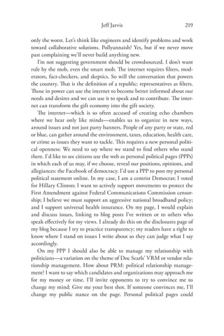Jeff Jarvis                              219

only the worst. Let’s think like engineers and identify problems and work
toward collaborative solutions. Pollyannaish? Yes, but if we never move
past complaining we’ll never build anything new.
   I’m not suggesting government should be crowdsourced. I don’t want
rule by the mob, even the smart mob. The internet requires ﬁlters, mod-
erators, fact-checkers, and skeptics. So will the conversation that powers
the country. That is the deﬁnition of a republic: representatives as ﬁlters.
Those in power can use the internet to become better informed about our
needs and desires and we can use it to speak and to contribute. The inter-
net can transform the gift economy into the gift society.
   The internet—which is so often accused of creating echo chambers
where we hear only like minds—enables us to organize in new ways,
around issues and not just party banners. People of any party or state, red
or blue, can gather around the environment, taxes, education, health care,
or crime as issues they want to tackle. This requires a new personal politi-
cal openness: We need to say where we stand to ﬁnd others who stand
there. I’d like to see citizens use the web as personal political pages (PPPs)
in which each of us may, if we choose, reveal our positions, opinions, and
allegiances: the Facebook of democracy. I’d use a PPP to post my personal
political statement online. In my case, I am a centrist Democrat; I voted
for Hillary Clinton; I want to actively support movements to protect the
First Amendment against Federal Communications Commission censor-
ship; I believe we must support an aggressive national broadband policy;
and I support universal health insurance. On my page, I would explain
and discuss issues, linking to blog posts I’ve written or to others who
speak eﬀectively for my views. I already do this on the disclosures page of
my blog because I try to practice transparency; my readers have a right to
know where I stand on issues I write about so they can judge what I say
accordingly.
   On my PPP I should also be able to manage my relationship with
politicians—a variation on the theme of Doc Searls’ VRM or vendor rela-
tionship management. How about PRM: political relationship manage-
ment? I want to say which candidates and organizations may approach me
for my money or time. I’ll invite opponents to try to convince me to
change my mind: Give me your best shot. If someone convinces me, I’ll
change my public stance on the page. Personal political pages could
 