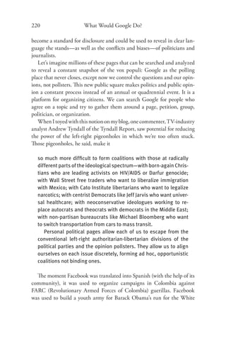 220                     What Would Google Do?

become a standard for disclosure and could be used to reveal in clear lan-
guage the stands—as well as the conﬂicts and biases—of politicians and
journalists.
   Let’s imagine millions of these pages that can be searched and analyzed
to reveal a constant snapshot of the vox populi: Google as the polling
place that never closes, except now we control the questions and our opin-
ions, not pollsters. This new public square makes politics and public opin-
ion a constant process instead of an annual or quadrennial event. It is a
platform for organizing citizens. We can search Google for people who
agree on a topic and try to gather them around a page, petition, group,
politician, or organization.
   When I toyed with this notion on my blog, one commenter, TV-industry
analyst Andrew Tyndall of the Tyndall Report, saw potential for reducing
the power of the left-right pigeonholes in which we’re too often stuck.
Those pigeonholes, he said, make it

  so much more difﬁcult to form coalitions with those at radically
  different parts of the ideological spectrum—with born-again Chris-
  tians who are leading activists on HIV/AIDS or Darfur genocide;
  with Wall Street free traders who want to liberalize immigration
  with Mexico; with Cato Institute libertarians who want to legalize
  narcotics; with centrist Democrats like Jeff Jarvis who want univer-
  sal healthcare; with neoconservative ideologues working to re-
  place autocrats and theocrats with democrats in the Middle East;
  with non-partisan bureaucrats like Michael Bloomberg who want
  to switch transportation from cars to mass transit.
     Personal political pages allow each of us to escape from the
  conventional left-right authoritarian-libertarian divisions of the
  political parties and the opinion pollsters. They allow us to align
  ourselves on each issue discretely, forming ad hoc, opportunistic
  coalitions not binding ones.

  The moment Facebook was translated into Spanish (with the help of its
community), it was used to organize campaigns in Colombia against
FARC (Revolutionary Armed Forces of Colombia) guerillas. Facebook
was used to build a youth army for Barack Obama’s run for the White
 