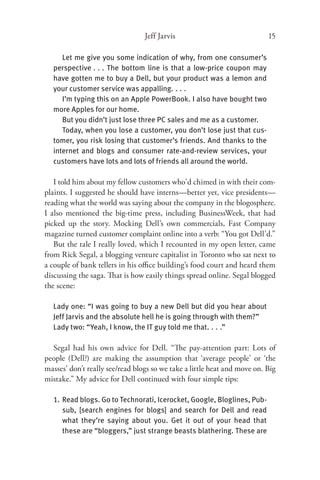 Jeff Jarvis                              15

     Let me give you some indication of why, from one consumer’s
  perspective . . . The bottom line is that a low-price coupon may
  have gotten me to buy a Dell, but your product was a lemon and
  your customer service was appalling. . . .
     I’m typing this on an Apple PowerBook. I also have bought two
  more Apples for our home.
     But you didn’t just lose three PC sales and me as a customer.
     Today, when you lose a customer, you don’t lose just that cus-
  tomer, you risk losing that customer’s friends. And thanks to the
  internet and blogs and consumer rate-and-review services, your
  customers have lots and lots of friends all around the world.

   I told him about my fellow customers who’d chimed in with their com-
plaints. I suggested he should have interns—better yet, vice presidents—
reading what the world was saying about the company in the blogosphere.
I also mentioned the big-time press, including BusinessWeek, that had
picked up the story. Mocking Dell’s own commercials, Fast Company
magazine turned customer complaint online into a verb: “You got Dell’d.”
   But the tale I really loved, which I recounted in my open letter, came
from Rick Segal, a blogging venture capitalist in Toronto who sat next to
a couple of bank tellers in his oﬃce building’s food court and heard them
discussing the saga. That is how easily things spread online. Segal blogged
the scene:

  Lady one: “I was going to buy a new Dell but did you hear about
  Jeff Jarvis and the absolute hell he is going through with them?”
  Lady two: “Yeah, I know, the IT guy told me that. . . .”

  Segal had his own advice for Dell. “The pay-attention part: Lots of
people (Dell?) are making the assumption that ‘average people’ or ‘the
masses’ don’t really see/read blogs so we take a little heat and move on. Big
mistake.” My advice for Dell continued with four simple tips:

  1. Read blogs. Go to Technorati, Icerocket, Google, Bloglines, Pub-
     sub, [search engines for blogs] and search for Dell and read
     what they’re saying about you. Get it out of your head that
     these are “bloggers,” just strange beasts blathering. These are
 