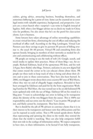 Jeff Jarvis                            223

cialties, giving advice, attracting business, branding themselves, and
sometimes lobbying for a point of view. Some can be counted on to cover
legal stories with valuable experience, background, and perspective. Law-
yers are a smart bunch who—surprise!—can write in English instead of
legalese. Still, when a law blogger advises me to check my made-in-China
tires for problems, I’m also aware that he’s on the prowl for class-action
clients. Law is business.
   Some lawyers have taken advantage of online networking capabilities
to create virtual law ﬁrms, eliminating the cost of oﬃces and reducing the
overhead of oﬃce staﬀ. According to the blog Lawdragon, Virtual Law
Partners uses these savings to give its partners 85 percent of billing reve-
nue vs. the usual 30–40 percent. Virtual PR and consulting ﬁrms also
operate loosely, bringing in members of their networks as needed for cli-
ents and communicating and collaborating without oﬃces.
   PR people are trying to use the tools of web 2.0, Google, search, and
social media to update their practices. Many of them blog—see, for ex-
ample, Richard Edelman, head of the eponymous PR ﬁrm, and his web
2.0 guy, Steve Rubel, who blogs, Twitters, and joins in any new digital fad
that comes round the corner so he can educate clients about them. PR
people use these tools to keep track of what is being said about their cli-
ents and to join in those conversations. They have also been burned. In
2006, two bloggers wrote about their cross-country RV tour of Wal-Marts,
where they met no end of allegedly happy employees. Revealed to have
been arranged by Edelman and paid for by the front organization Work-
ing Families for Wal-Mart, the tour turned out to be an old-fashioned PR
stunt updated only with the use of blogs. Edelman fell on his sword in a
blog post: “I want to acknowledge our error in failing to be transparent
about the identity of the two bloggers from the outset. This is 100% our
responsibility and our error; not the client’s.” Case in point: PR people are
not, and likely cannot be, transparent. They have clients.
   But it should be the job of PR advisers to convince clients that it is in
their interest to be transparent and honest now that obfuscations and lies
can be exposed so easily online. That is PR turned upside-down: Rather
than representing and spinning the client to the world, they remind the
client that the world is watching. They can also help companies fulﬁll
their new role in the ecology of information online. We expect companies
to have sites, to share information, to be factual if not fully transparent.
 