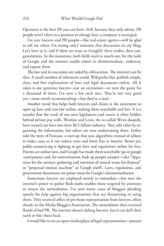 224                      What Would Google Do?

Openness is the best PR you can have. Still, because they only advise, PR
people aren’t often in a position to change how a company is managed.
   I’m sure lawyers and PR people—like real-estate agents—will be glad
to tell me where I’m wrong and I welcome that discussion on my blog:
Let’s have at it, and if there are ways to Googlify these trades, then con-
gratulations. In the meantime, both ﬁelds need to watch out, for the tools
of Google and the internet enable others to disintermediate, undercut,
and expose them.
   The law and its execution are aided by obfuscation. The internet can ﬁx
that. A small number of volunteers could, Wikipedia-like, publish simple,
clear, and free explanations of laws and legal documents online. All it
takes is one generous lawyer—not an oxymoron—to ruin the game for
a thousand of them. I’ve seen a few such sites. They’re not very good
yet—none worth recommending—but they’re a start.
   Another trend that helps both lawyers and clients is the movement to
open up laws and case law online, making them searchable and free. It is a
scandal that the work of our own legislatures and courts is often hidden
behind private pay walls. Westlaw and Lexis, the so-called Wexis duopoly,
have turned our laws into their $6.5 billion industry. They add value by or-
ganizing the information, but others are now undercutting them. Forbes
told the story of Fastcase, a start-up that uses algorithms instead of editors
to index cases so it can reduce costs and lower fees to lawyers. Better yet,
public.resource.org is ﬁghting to get laws and regulations online for free.
Patents are online now, and Google has made them searchable (go to google
.com/patents and, for entertainment, look up pooper scooper—aka “Appa-
ratus for the sanitary gathering and retention of animal waste for disposal”
or “perpetual motion machine” or Google itself). Laws, regulations, and
government documents are prime meat for Google’s disintermediation.
   Sometimes lawyers are employed merely to intimidate—but now the
internet’s power to gather ﬂash mobs enables those targeted by attorneys
to return the intimidation. I’ve seen many cases of bloggers pleading
openly for help against big organizations that are threatening or suing
them. They received oﬀers of pro bono representation from lawyers, often
thanks to the Media Bloggers Association. The intimidators then received
ﬂoods of bad PR. The internet doesn’t defang lawyers, but it can dull their
teeth or bite them back.
   I would like to see an open marketplace of legal representation—present
 