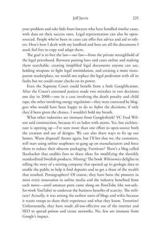 Jeff Jarvis                            225

your problem and take bids from lawyers who have handled similar cases,
with data on their success rates. Legal representation can also be open-
sourced. People who’ve been in cases can oﬀer free advice and aid to oth-
ers: Here’s how I dealt with my landlord and here are all the documents I
used; feel free to copy and adapt them.
   The goal is to free the law—our law—from the private stranglehold of
the legal priesthood. Between putting laws and cases online and making
them searchable, creating simpliﬁed legal documents anyone can use,
holding weapons to ﬁght legal intimidation, and creating a more trans-
parent marketplace, we would not replace the legal profession with all its
faults but we could create checks on its power.
   Even the Supreme Court could beneﬁt from a little Googliﬁcation.
After the Court’s esteemed justices made two mistakes in two decisions
one day in 2008—one in a case involving the death penalty and child
rape, the other involving energy regulation—they were corrected by blog-
gers who would have been happy to do so before the decisions, if only
they’d been given the chance. I wouldn’t hold my breath.
   What other industries are immune from Googlethink? VC Fred Wil-
son said construction, because it’s so laden with atoms. Yes, but architec-
ture is opening up—I’ve seen more than one eﬀort to open-source both
the creation and use of designs. We can also share ways to ﬁx up our
homes. Waste disposal? Atoms again, but I’ll bet that we, the customers,
will start using online soapboxes to gang up on manufacturers and force
them to reduce their obscene packaging. Furniture? There’s a blog called
Ikeahacker that enables fans to share ideas for modifying the slavishly
standardized Swedish products. Mining? The book Wikinomics delights in
telling the story of a mining company that opened up its geologic data to
enable the public to help it ﬁnd deposits and to get a share of the wealth
that resulted. Pornographers? Of course, they have been the pioneers in
most every innovation in online media and the industry beneﬁted from
each move—until amateur porn came along on PornTube (the not-safe-
for-work YouTube) to undercut the business beneﬁts of scarcity. The mili-
tary? Actually, it was among the earliest users of blogs and wikis because
it wants troops to share their experience and what they know. Terrorists?
Unfortunately, they have made all-too-eﬀective use of the internet and
SEO to spread poison and create networks. No, few are immune from
Google’s impact.
 