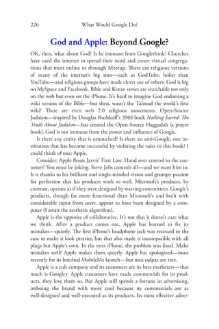 226                      What Would Google Do?


         God and Apple: Beyond Google?
OK, then, what about God? Is he immune from Googlethink? Churches
have used the internet to spread their word and create virtual congrega-
tions that meet online or through Meetup. There are religious versions
of many of the internet’s big sites—such as GodTube, holier than
YouTube—and religious groups have made clever use of others: God is big
on MySpace and Facebook. Bible and Koran verses are searchable not only
on the web but even on the iPhone. It’s hard to imagine God endorsing a
wiki version of the Bible—but then, wasn’t the Talmud the world’s ﬁrst
wiki? There are even web 2.0 religious movements. Open-Source
Judaism—inspired by Douglas Rushkoﬀ ’s 2003 book Nothing Sacred: The
Truth About Judaism—has created the Open-Source Haggadah (a prayer
book). God is not immune from the power and inﬂuence of Google.
    Is there any entity that is untouched? Is there an anti-Google, one in-
stitution that has become successful by violating the rules in this book? I
could think of one: Apple.
    Consider: Apple ﬂouts Jarvis’ First Law. Hand over control to the cus-
tomer? You must be joking. Steve Jobs controls all—and we want him to.
It is thanks to his brilliant and single-minded vision and grumpy passion
for perfection that his products work so well. Microsoft’s products, by
contrast, operate as if they were designed by warring committees. Google’s
products, though far more functional than Microsoft’s and built with
considerable input from users, appear to have been designed by a com-
puter (I await the aesthetic algorithm).
    Apple is the opposite of collaborative. It’s not that it doesn’t care what
we think. After a product comes out, Apple has learned to ﬁx its
mistakes—quietly. The ﬁrst iPhone’s headphone jack was recessed in the
case to make it look prettier, but that also made it incompatible with all
plugs but Apple’s own. In the next iPhone, the problem was ﬁxed. Make
mistakes well? Apple makes them quietly. Apple has apologized—most
recently for its botched MobileMe launch—but mea culpas are rare.
    Apple is a cult company and its customers are its best marketers—that
much is Googley. Apple customers have made commercials for its prod-
ucts, they love them so. But Apple still spends a fortune in advertising,
imbuing the brand with more cool because its commercials are as
well-designed and well-executed as its products. Its most eﬀective adver-
 