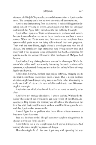 Jeff Jarvis                             227

tisement of all is Jobs’ keynote lecture and demonstration at Apple confer-
ences. The company could not be more one-way and less interactive.
    Apple is the farthest thing from transparent. It has sued bloggers for fer-
reting out and revealing its secrets. Attacking its own fans was unbloggy
and uncool, but Apple didn’t care about the bad publicity. It’s Apple.
    Apple abhors openness. That’s another reason its products work so well,
because it controls what can run on them, how it runs, and how it makes
money. When the iPhone came out, there were many complaints from
open-minded geeks about not being able to install their own programs.
Then with the next iPhone, Apple created a closed app store with lots of
choices. The complainers kept themselves busy trying out new toys, and
many said it was a pleasure to see applications that had been screened for
quality, unlike the software ﬂeamarket that Facebook and MySpace had
become.
    Apple’s closed way of doing business is one of its advantages. While the
rest of the online world was merrily destroying the music business with
openness, Apple created the secure means for fans to buy billions of songs
legally and happily.
    Apple does, however, support open-source software, bragging on its
site that it contributes to dozens of pools of code. That is a good business
decision. Apple based its operating system on Unix rather than trying to
make one itself; it’s cleaner, far more reliable, and simpler than Windows.
Apple’s not stupid.
    Apple does not think distributed. It makes us come to worship at its
altar.
    Apple does not manage abundance. It creates scarcity. Witness the fa-
natics who camped out overnight to get each version of the iPhone. Ac-
cording to blog reports, the company cut oﬀ sales of the phones on the
ﬁrst day with devices still in stock so there would be lines again the sec-
ond day. Apple makes its own mobs.
    Atoms? Apple has no problem with them. iTunes drives customers to
buy more Apple hardware.
    Free as a business model? The gift economy? Apple is not generous. It
charges a premium for its quality.
    Apple follows just a few Google rules. Lord knows, it innovates. And
nobody’s better at simplifying tasks and design.
    How does Apple do it? How does it get away with operating this way
 