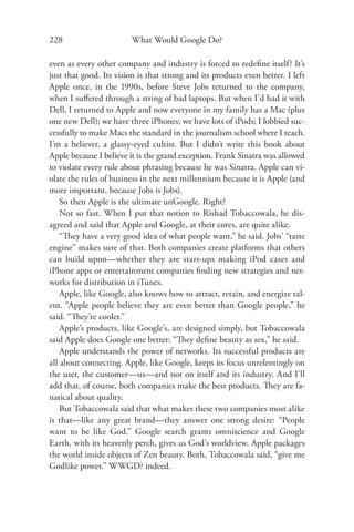 228                      What Would Google Do?

even as every other company and industry is forced to redeﬁne itself? It’s
just that good. Its vision is that strong and its products even better. I left
Apple once, in the 1990s, before Steve Jobs returned to the company,
when I suﬀered through a string of bad laptops. But when I’d had it with
Dell, I returned to Apple and now everyone in my family has a Mac (plus
one new Dell); we have three iPhones; we have lots of iPods; I lobbied suc-
cessfully to make Macs the standard in the journalism school where I teach.
I’m a believer, a glassy-eyed cultist. But I didn’t write this book about
Apple because I believe it is the grand exception. Frank Sinatra was allowed
to violate every rule about phrasing because he was Sinatra. Apple can vi-
olate the rules of business in the next millennium because it is Apple (and
more important, because Jobs is Jobs).
    So then Apple is the ultimate unGoogle. Right?
    Not so fast. When I put that notion to Rishad Tobaccowala, he dis-
agreed and said that Apple and Google, at their cores, are quite alike.
    “They have a very good idea of what people want,” he said. Jobs’ “taste
engine” makes sure of that. Both companies create platforms that others
can build upon—whether they are start-ups making iPod cases and
iPhone apps or entertainment companies ﬁnding new strategies and net-
works for distribution in iTunes.
    Apple, like Google, also knows how to attract, retain, and energize tal-
ent. “Apple people believe they are even better than Google people,” he
said. “They’re cooler.”
    Apple’s products, like Google’s, are designed simply, but Tobaccowala
said Apple does Google one better: “They deﬁne beauty as sex,” he said.
    Apple understands the power of networks. Its successful products are
all about connecting. Apple, like Google, keeps its focus unrelentingly on
the user, the customer—us—and not on itself and its industry. And I’ll
add that, of course, both companies make the best products. They are fa-
natical about quality.
    But Tobaccowala said that what makes these two companies most alike
is that—like any great brand—they answer one strong desire: “People
want to be like God.” Google search grants omniscience and Google
Earth, with its heavenly perch, gives us God’s worldview. Apple packages
the world inside objects of Zen beauty. Both, Tobaccowala said, “give me
Godlike power.” WWGD? indeed.
 