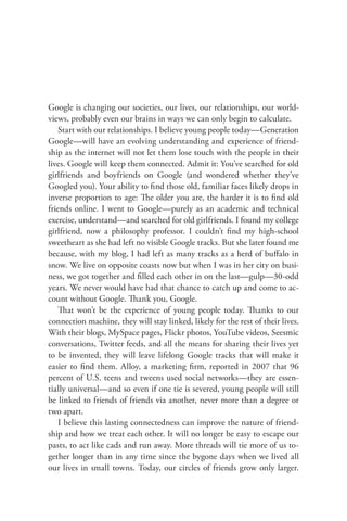 Google is changing our societies, our lives, our relationships, our world-
views, probably even our brains in ways we can only begin to calculate.
    Start with our relationships. I believe young people today—Generation
Google—will have an evolving understanding and experience of friend-
ship as the internet will not let them lose touch with the people in their
lives. Google will keep them connected. Admit it: You’ve searched for old
girlfriends and boyfriends on Google (and wondered whether they’ve
Googled you). Your ability to ﬁnd those old, familiar faces likely drops in
inverse proportion to age: The older you are, the harder it is to ﬁnd old
friends online. I went to Google—purely as an academic and technical
exercise, understand—and searched for old girlfriends. I found my college
girlfriend, now a philosophy professor. I couldn’t ﬁnd my high-school
sweetheart as she had left no visible Google tracks. But she later found me
because, with my blog, I had left as many tracks as a herd of buﬀalo in
snow. We live on opposite coasts now but when I was in her city on busi-
ness, we got together and ﬁlled each other in on the last—gulp—30-odd
years. We never would have had that chance to catch up and come to ac-
count without Google. Thank you, Google.
    That won’t be the experience of young people today. Thanks to our
connection machine, they will stay linked, likely for the rest of their lives.
With their blogs, MySpace pages, Flickr photos, YouTube videos, Seesmic
conversations, Twitter feeds, and all the means for sharing their lives yet
to be invented, they will leave lifelong Google tracks that will make it
easier to ﬁnd them. Alloy, a marketing ﬁrm, reported in 2007 that 96
percent of U.S. teens and tweens used social networks—they are essen-
tially universal—and so even if one tie is severed, young people will still
be linked to friends of friends via another, never more than a degree or
two apart.
    I believe this lasting connectedness can improve the nature of friend-
ship and how we treat each other. It will no longer be easy to escape our
pasts, to act like cads and run away. More threads will tie more of us to-
gether longer than in any time since the bygone days when we lived all
our lives in small towns. Today, our circles of friends grow only larger.
 