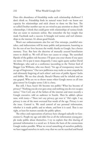232                     What Would Google Do?

Does this abundance of friendship make each relationship shallower? I
don’t think so. Friendship ﬁnds its natural water level—we know our
capacity for relationships and stick closest to those we like best. The
so-called Dunbar number says we are wired to pay attention to about 150
relationships. I think that could grow with relationships of various kinds
that are easier to maintain online. But remember the key insight that
made Facebook such a success: It brought real names and real relation-
ships to the internet. It’s about good friends.
   Won’t our embarrassments also live on? Our missteps, youthful mis-
takes, and indiscretions will be more public and permanent, haunting us
for the rest of our lives because the world, thanks to Google, has a better
memory. True. But here the doctrine of mutually assured humiliation
enters to shield us. We will all have our causes to cringe. The tarnished
ﬂipside of the golden rule becomes: I’ll spare you your shame if you spare
me mine. Or to put it more eloquently, I once again quote author David
Weinberger, who said at a conference (according to the Twitter feed of
blogger Lisa Williams, who was there): “An age of transparency must be
an age of forgiveness.” Our new publicness may make us more empathetic
and ultimately forgiving of each others’ and even of public ﬁgures’ faults
and foibles. We see that already. Barack Obama said he inhaled and no
one gasped. Who are we to throw stones when Google moves us all into
glass towns? In Googley terms: Life is a beta.
   But still, I hear, hasn’t life become too public? What has become of
privacy? “Nothing you do ever goes away and nothing you do ever escapes
notice,” Vint Cerf, one of the fathers of the internet and most recently a
Google executive, told an audience in Seattle. Then he added—please
note, with irony—“There isn’t any privacy, get over it.” He’s right. I say
privacy is one of the most overused fear words of the age. Privacy is not
the issue. Control is. We need control of our personal information,
whether it is made public and to whom, and how it is used. That is our
right, at least for matters outside the public sphere.
   The ethics and expectations of privacy have changed radically in Gen-
eration G. People my age and older fret at all the information young peo-
ple make public about themselves. I try to explain that this sharing of
personal information is a social act. It forms the basis of the connections
Google makes possible. When we reveal something of ourselves publicly,
we have tagged ourselves in such a way that we can be searched and found
 