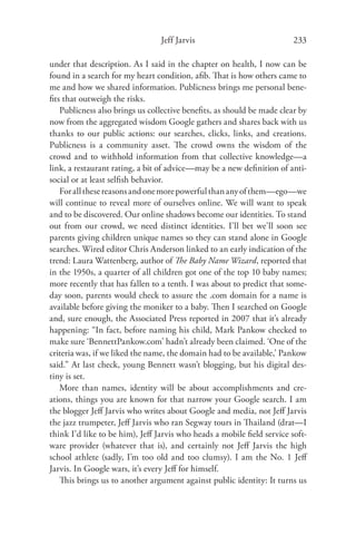 Jeff Jarvis                            233

under that description. As I said in the chapter on health, I now can be
found in a search for my heart condition, aﬁb. That is how others came to
me and how we shared information. Publicness brings me personal bene-
ﬁts that outweigh the risks.
   Publicness also brings us collective beneﬁts, as should be made clear by
now from the aggregated wisdom Google gathers and shares back with us
thanks to our public actions: our searches, clicks, links, and creations.
Publicness is a community asset. The crowd owns the wisdom of the
crowd and to withhold information from that collective knowledge—a
link, a restaurant rating, a bit of advice—may be a new deﬁnition of anti-
social or at least selﬁsh behavior.
   For all these reasons and one more powerful than any of them—ego—we
will continue to reveal more of ourselves online. We will want to speak
and to be discovered. Our online shadows become our identities. To stand
out from our crowd, we need distinct identities. I’ll bet we’ll soon see
parents giving children unique names so they can stand alone in Google
searches. Wired editor Chris Anderson linked to an early indication of the
trend: Laura Wattenberg, author of The Baby Name Wizard, reported that
in the 1950s, a quarter of all children got one of the top 10 baby names;
more recently that has fallen to a tenth. I was about to predict that some-
day soon, parents would check to assure the .com domain for a name is
available before giving the moniker to a baby. Then I searched on Google
and, sure enough, the Associated Press reported in 2007 that it’s already
happening: “In fact, before naming his child, Mark Pankow checked to
make sure ‘BennettPankow.com’ hadn’t already been claimed. ‘One of the
criteria was, if we liked the name, the domain had to be available,’ Pankow
said.” At last check, young Bennett wasn’t blogging, but his digital des-
tiny is set.
   More than names, identity will be about accomplishments and cre-
ations, things you are known for that narrow your Google search. I am
the blogger Jeﬀ Jarvis who writes about Google and media, not Jeﬀ Jarvis
the jazz trumpeter, Jeﬀ Jarvis who ran Segway tours in Thailand (drat—I
think I’d like to be him), Jeﬀ Jarvis who heads a mobile ﬁeld service soft-
ware provider (whatever that is), and certainly not Jeﬀ Jarvis the high
school athlete (sadly, I’m too old and too clumsy). I am the No. 1 Jeﬀ
Jarvis. In Google wars, it’s every Jeﬀ for himself.
   This brings us to another argument against public identity: It turns us
 