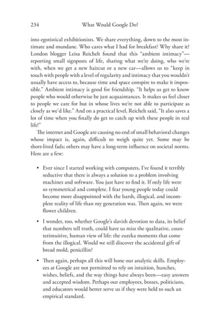 234                      What Would Google Do?

into egotistical exhibitionists. We share everything, down to the most in-
timate and mundane. Who cares what I had for breakfast? Why share it?
London blogger Leisa Reichelt found that this “ambient intimacy”—
reporting small signposts of life, sharing what we’re doing, who we’re
with, when we get a new haircut or a new car—allows us to “keep in
touch with people with a level of regularity and intimacy that you wouldn’t
usually have access to, because time and space conspire to make it impos-
sible.” Ambient intimacy is good for friendship. “It helps us get to know
people who would otherwise be just acquaintances. It makes us feel closer
to people we care for but in whose lives we’re not able to participate as
closely as we’d like.” And on a practical level, Reichelt said, “It also saves a
lot of time when you ﬁnally do get to catch up with these people in real
life!”
    The internet and Google are causing no end of small behavioral changes
whose impact is, again, diﬃcult to weigh quite yet. Some may be
short-lived fads; others may have a long-term inﬂuence on societal norms.
Here are a few:

   • Ever since I started working with computers, I’ve found it terribly
     seductive that there is always a solution to a problem involving
     machines and software. You just have to ﬁnd it. If only life were
     so symmetrical and complete. I fear young people today could
     become more disappointed with the harsh, illogical, and incom-
     plete reality of life than my generation was. Then again, we were
     ﬂower children.
   • I wonder, too, whether Google’s slavish devotion to data, its belief
     that numbers tell truth, could have us miss the qualitative, coun-
     terintuitive, human view of life: the eureka moments that come
     from the illogical. Would we still discover the accidental gift of
     bread mold, penicillin?
   • Then again, perhaps all this will hone our analytic skills. Employ-
     ees at Google are not permitted to rely on intuition, hunches,
     wishes, beliefs, and the way things have always been—easy answers
     and accepted wisdom. Perhaps our employees, bosses, politicians,
     and educators would better serve us if they were held to such an
     empirical standard.
 
