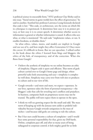 236                     What Would Google Do?

is political science in executable form,” NYU professor Clay Shirky said in
one essay. “Social norms in game worlds have the eﬀect of governance,” he
said in another. Stanford law professor Lawrence Lessig famously declared
that code is law: “This code, or architecture, sets the terms on which life
in cyberspace is experienced. It determines how easy it is to protect pri-
vacy, or how easy it is to censor speech. It determines whether access to
information is general or whether information is zoned. It aﬀects who sees
what, or what is monitored.” He said code “implements values, or not. It
enables freedoms, or disables them.”
    So what ethics, values, mores, and models are implicit in Google
and our use of it, and how might they aﬀect Generation G? Once more
the caveat: It’s diﬃcult to know. But we can speculate. I talked earlier
in the book about the ethics I learned from blogs and bloggers: the
ethics of the link, of transparency, and of the correction. What else
ﬂows from Google?

  • I believe the aesthetic of simplicity we see online becomes an ethic
    of simplicity. Elegant code is spare and eﬃcient. That norm of geek
    culture carried over to Google’s home page and design, where
    powerful tasks look unassuming and easy—simplicity is complex-
    ity well done. Simplicity may carry over from web sites to products
    to culture and to our view of life.

  • Google rewards—and more and more, we expect—openness. In
    our lives, openness takes the form of personal transparency—the
    bloggers’ code that calls for revealing one’s conﬂicts and prejudices.
    In business, companies built on proprietary secrets may not be
    trusted. The public will now expect them to operate in the open.

  • I think we will see growing respect for the small and odd. The mass
    norm of keeping up with the Joneses now yields to prideful indi-
    viduality because Google rewards uniqueness in the mass of
    niches—and because odd geeks are coming to rule the culture.

  • But I fear ours could become a culture of complaint—and I would
    bear some personal responsibility for that, given my Dell battle.
    Online, complaint pays oﬀ, and after so many years of being
    subjugated to corporate control, it feels mighty good for us little
 